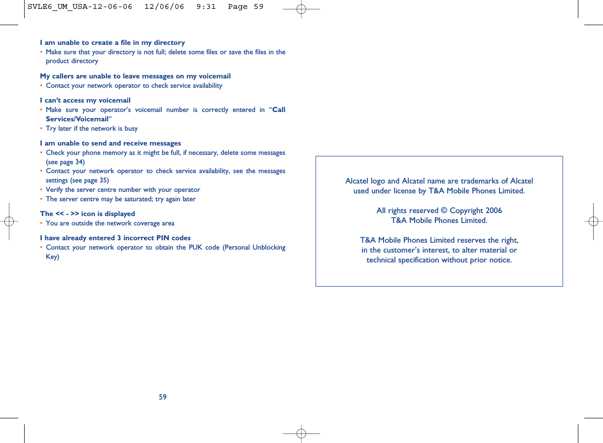 I am unable to create a file in my directory•Make sure that your directory is not full; delete some files or save the files in theproduct directoryMy callers are unable to leave messages on my voicemail•Contact your network operator to check service availabilityI can’t access my voicemail•Make sure your operator’s voicemail number is correctly entered in “CallServices/Voicemail”•Try later if the network is busyI am unable to send and receive messages•Check your phone memory as it might be full, if necessary, delete some messages(see page 34)•Contact your network operator to check service availability, see the messagessettings (see page 35)•Verify the server centre number with your operator•The server centre may be saturated; try again laterThe &lt;&lt; - &gt;&gt; icon is displayed•You are outside the network coverage areaI have already entered 3 incorrect PIN codes•Contact your network operator to obtain the PUK code (Personal UnblockingKey)59Alcatel logo and Alcatel name are trademarks of Alcatel used under license by T&amp;A Mobile Phones Limited.All rights reserved © Copyright 2006T&amp;A Mobile Phones Limited.T&amp;A Mobile Phones Limited reserves the right, in the customer’s interest, to alter material or technical specification without prior notice.SVLE6_UM_USA-12-06-06  12/06/06  9:31  Page 59