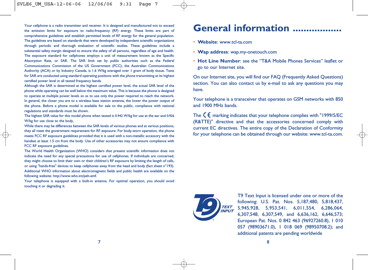 General information ..................•Website: www.tcl-ta.com•Wap address: wap.my-onetouch.com•Hot Line Number: see the “T&amp;A Mobile Phones Services” leaflet orgo to our Internet site.On our Internet site, you will find our FAQ (Frequently Asked Questions)section. You can also contact us by e-mail to ask any questions you mayhave. Your telephone is a transceiver that operates on GSM networks with 850and 1900 MHz bands.The  marking indicates that your telephone complies with &quot;1999/5/EC(R&amp;TTE)&quot; directive and that the accessories concerned comply withcurrent EC directives. The entire copy of the Declaration of Conformityfor your telephone can be obtained through our website: www.tcl-ta.com.8®T9 Text Input is licensed under one or more of thefollowing: U.S. Pat. Nos. 5,187,480, 5,818,437,5,945,928, 5,953,541, 6,011,554, 6,286,064,6,307,548, 6,307,549, and 6,636,162, 6,646,573;European Pat. Nos. 0 842 463 (96927260.8), 1 010057 (98903671.0), 1 018 069 (98950708.2); andadditional patents are pending worldwideYour cellphone is a radio transmitter and receiver. It is designed and manufactured not to exceedthe emission limits for exposure to radio-frequency (RF) energy. These limits are part ofcomprehensive guidelines and establish permitted levels of RF energy for the general population.The guidelines are based on standards that were developed by independent scientific organizationsthrough periodic and thorough evaluation of scientific studies. These guidelines include asubstantial safety margin designed to ensure the safety of all persons, regardless of age and health.The exposure standard for cellphones employs a unit of measurement known as the SpecificAbsorption Rate, or SAR. The SAR limit set by public authorities such as the FederalCommunications Commission of the US Government (FCC), the Australian CommunicationsAuthority (ACA) or by Industry Canada, is 1.6 W/kg averaged over 1 gram of body tissue. Testsfor SAR are conducted using standard operating positions with the phone transmitting at its highestcertified power level in all tested frequency bands.Although the SAR is determined at the highest certified power level, the actual SAR level of thephone while operating can be well below the maximum value. This is because the phone is designedto operate at multiple power levels so as to use only the power required to reach the network.In general, the closer you are to a wireless base station antenna, the lower the power output ofthe phone. Before a phone model is available for sale to the public, compliance with nationalregulations and standards must be shown.The highest SAR value for this model phone when tested is 0.942 W/kg for use at the ear and 0.926W/kg for use close to the body,While there may be differences between the SAR levels of various phones and at various positions,they all meet the government requirement for RF exposure. For body-worn operation, the phonemeets FCC RF exposure guidelines provided that it is used with a non-metallic accessory with thehandset at least 1.5 cm from the body. Use of other accessories may not ensure compliance withFCC RF exposure guidelines.The World Health Organization (WHO) considers that present scientific information does notindicate the need for any special precautions for use of cellphones. If individuals are concerned,they might choose to limit their own or their children&apos;s RF exposure by limiting the length of calls,or using &quot;hands-free&quot; devices to keep cellphones away from the head and body (fact sheet n°193).Additional WHO information about electromagnetic fields and public health are available on thefollowing website: http://www.who.int/peh-emf.Your telephone is equipped with a built-in antenna. For optimal operation, you should avoidtouching it or degrading it.7SVLE6_UM_USA-12-06-06  12/06/06  9:31  Page 7