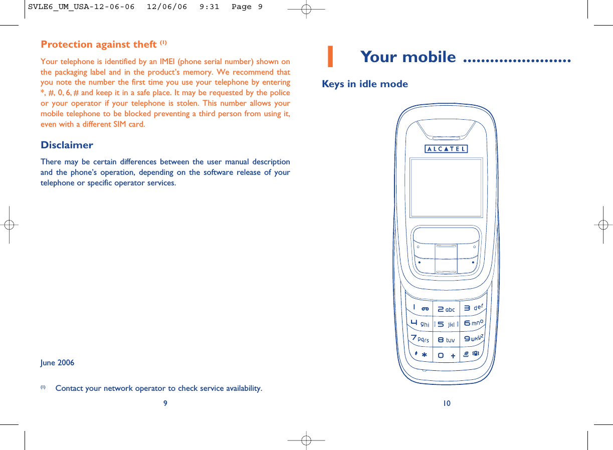 101Your mobile ........................Keys in idle modeProtection against theft (1)Your telephone is identified by an IMEI (phone serial number) shown onthe packaging label and in the product’s memory. We recommend thatyou note the number the first time you use your telephone by entering*, #, 0, 6, # and keep it in a safe place. It may be requested by the policeor your operator if your telephone is stolen. This number allows yourmobile telephone to be blocked preventing a third person from using it,even with a different SIM card.DisclaimerThere may be certain differences between the user manual descriptionand the phone’s operation, depending on the software release of yourtelephone or specific operator services.June 20069(1) Contact your network operator to check service availability.SVLE6_UM_USA-12-06-06  12/06/06  9:31  Page 9
