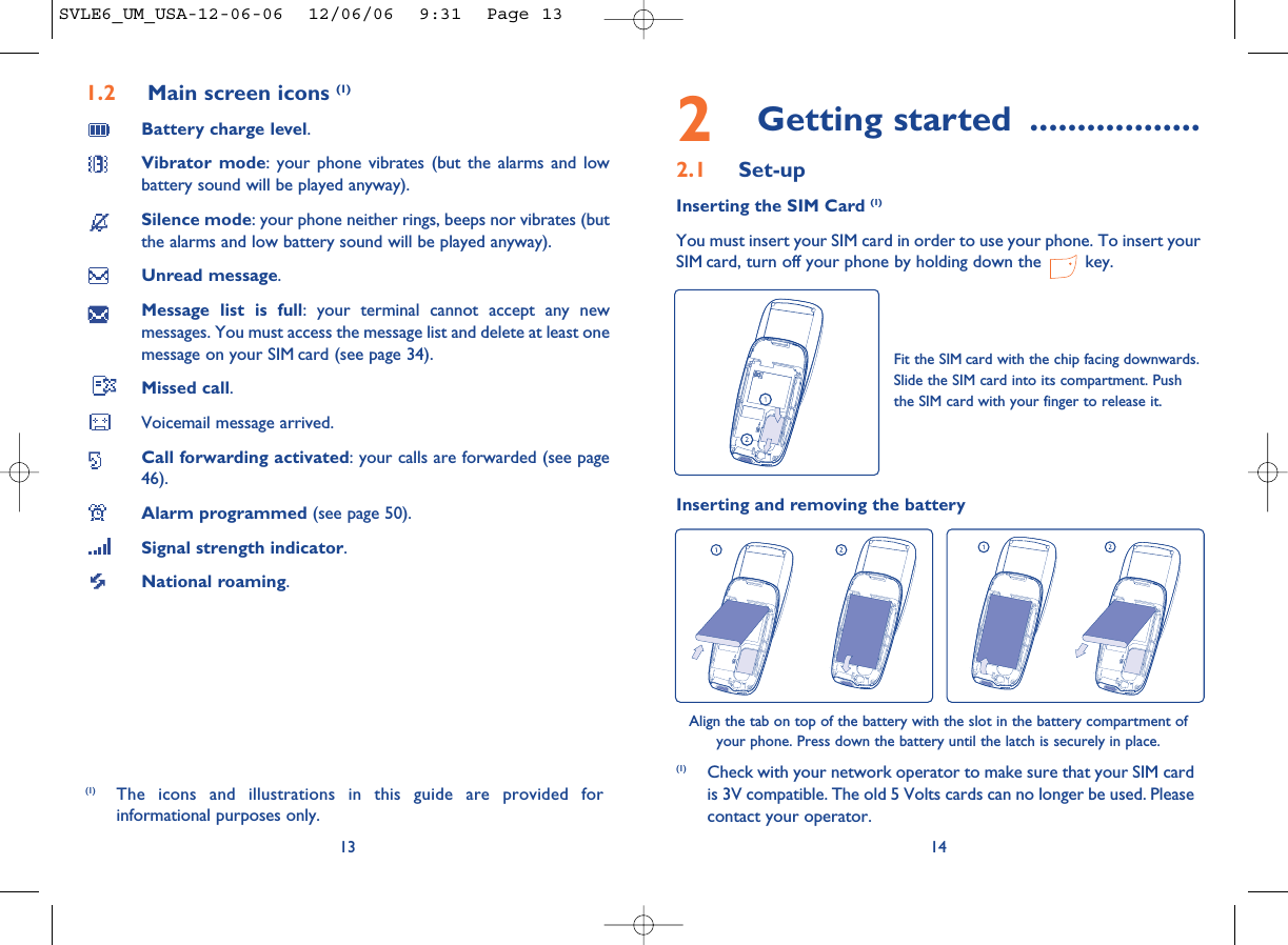 2Getting started ..................2.1 Set-upInserting the SIM Card (1)You must insert your SIM card in order to use your phone. To insert yourSIM card, turn off your phone by holding down the  key.14Fit the SIM card with the chip facing downwards.Slide the SIM card into its compartment. Pushthe SIM card with your finger to release it.(1) Check with your network operator to make sure that your SIM cardis 3V compatible. The old 5 Volts cards can no longer be used. Pleasecontact your operator.Inserting and removing the batteryAlign the tab on top of the battery with the slot in the battery compartment ofyour phone. Press down the battery until the latch is securely in place. 1.2 Main screen icons (1)Battery charge level.Vibrator mode: your phone vibrates (but the alarms and lowbattery sound will be played anyway).Silence mode: your phone neither rings, beeps nor vibrates (butthe alarms and low battery sound will be played anyway).Unread message.Message list is full: your terminal cannot accept any newmessages. You must access the message list and delete at least onemessage on your SIM card (see page 34).Missed call.Voicemail message arrived.Call forwarding activated: your calls are forwarded (see page46).Alarm programmed (see page 50).Signal strength indicator.National roaming.13(1) The icons and illustrations in this guide are provided forinformational purposes only.SVLE6_UM_USA-12-06-06  12/06/06  9:31  Page 13