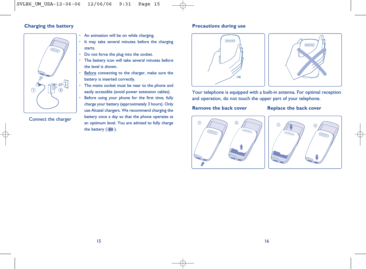 16Precautions during useYour telephone is equipped with a built-in antenna. For optimal receptionand operation, do not touch the upper part of your telephone. Remove the back cover Replace the back cover15•An animation will be on while charging.•It may take several minutes before the chargingstarts. •Do not force the plug into the socket. •The battery icon will take several minutes beforethe level is shown. •Before connecting to the charger, make sure thebattery is inserted correctly. •The mains socket must be near to the phone andeasily accessible (avoid power extension cables). •Before using your phone for the first time, fullycharge your battery (approximately 3 hours). Onlyuse Alcatel chargers. We recommend charging thebattery once a day so that the phone operates atan optimum level. You are advised to fully chargethe battery ( ).Charging the battery Connect the chargerSVLE6_UM_USA-12-06-06  12/06/06  9:31  Page 15