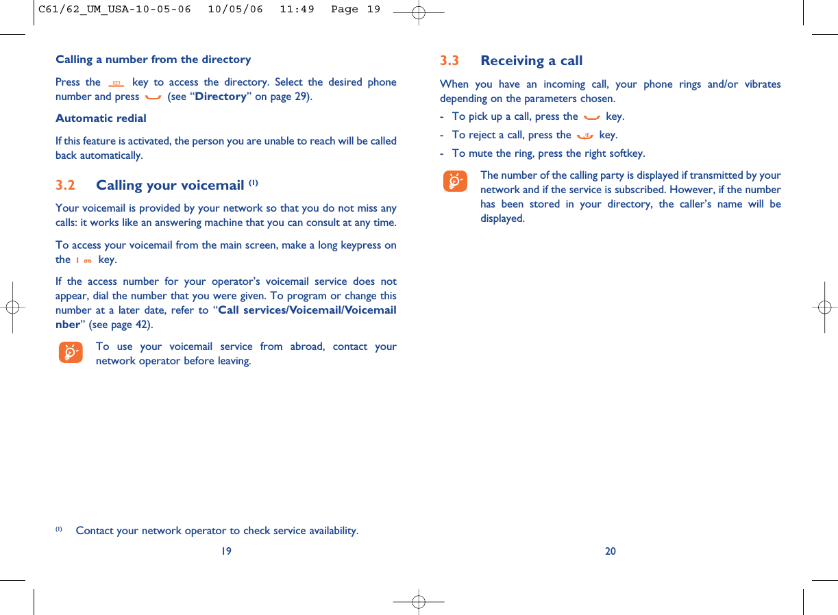 3.3 Receiving a callWhen you have an incoming call, your phone rings and/or vibratesdepending on the parameters chosen.- To pick up a call, press the  key.- To reject a call, press the  key. - To mute the ring, press the right softkey.The number of the calling party is displayed if transmitted by yournetwork and if the service is subscribed. However, if the numberhas been stored in your directory, the caller’s name will bedisplayed. 20Calling a number from the directory Press the  key to access the directory. Select the desired phonenumber and press  (see “Directory” on page 29). Automatic redialIf this feature is activated, the person you are unable to reach will be calledback automatically.3.2 Calling your voicemail (1)Your voicemail is provided by your network so that you do not miss anycalls: it works like an answering machine that you can consult at any time. To access your voicemail from the main screen, make a long keypress onthe key.If the access number for your operator’s voicemail service does notappear, dial the number that you were given. To program or change thisnumber at a later date, refer to “Call services/Voicemail/Voicemailnber” (see page 42).To use your voicemail service from abroad, contact yournetwork operator before leaving.19(1) Contact your network operator to check service availability.C61/62_UM_USA-10-05-06  10/05/06  11:49  Page 19