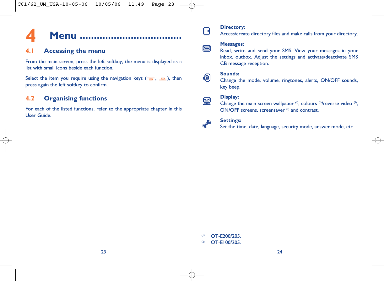 Directory:Access/create directory files and make calls from your directory.Messages:Read, write and send your SMS. View your messages in yourinbox, outbox. Adjust the settings and activate/deactivate SMSCB message reception.Sounds:Change the mode, volume, ringtones, alerts, ON/OFF sounds,key beep.Display:Change the main screen wallpaper (1), colours (1)/reverse video (2),ON/OFF screens, screensaver (1) and contrast.Settings:Set the time, date, language, security mode, answer mode, etc24(1) OT-E200/205.(2) OT-E100/205.234Menu ....................................4.1 Accessing the menuFrom the main screen, press the left softkey, the menu is displayed as alist with small icons beside each function.Select the item you require using the navigation keys ( ,  ), thenpress again the left softkey to confirm.4.2 Organising functionsFor each of the listed functions, refer to the appropriate chapter in thisUser Guide. C61/62_UM_USA-10-05-06  10/05/06  11:49  Page 23