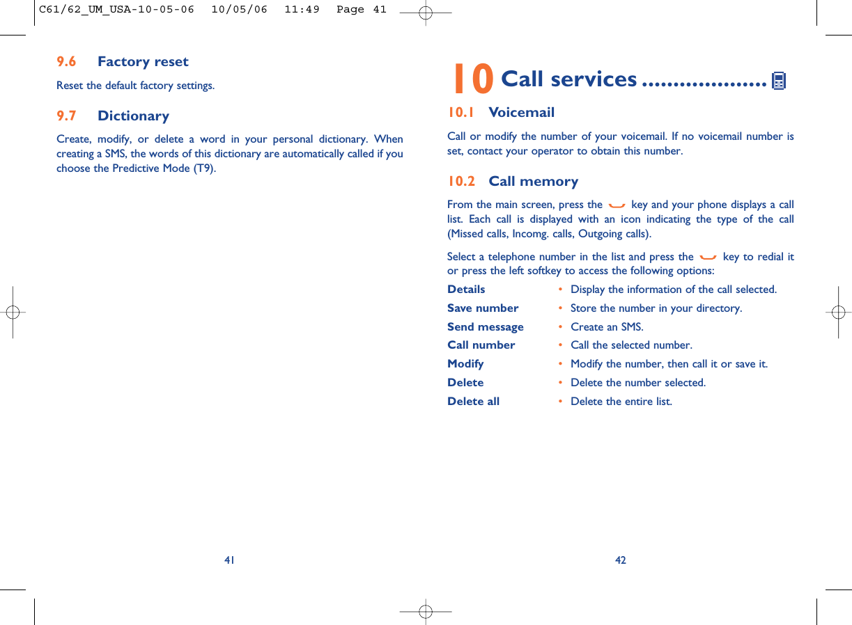 4210 Call services ....................10.1 VoicemailCall or modify the number of your voicemail. If no voicemail number isset, contact your operator to obtain this number.10.2 Call memoryFrom the main screen, press the  key and your phone displays a calllist. Each call is displayed with an icon indicating the type of the call(Missed calls, Incomg. calls, Outgoing calls). Select a telephone number in the list and press the  key to redial itor press the left softkey to access the following options:Details •Display the information of the call selected.Save number •Store the number in your directory.Send message •Create an SMS.Call number •Call the selected number.Modify •Modify the number, then call it or save it.Delete •Delete the number selected.Delete all •Delete the entire list.9.6 Factory resetReset the default factory settings.9.7 DictionaryCreate, modify, or delete a word in your personal dictionary. Whencreating a SMS, the words of this dictionary are automatically called if youchoose the Predictive Mode (T9).41C61/62_UM_USA-10-05-06  10/05/06  11:49  Page 41