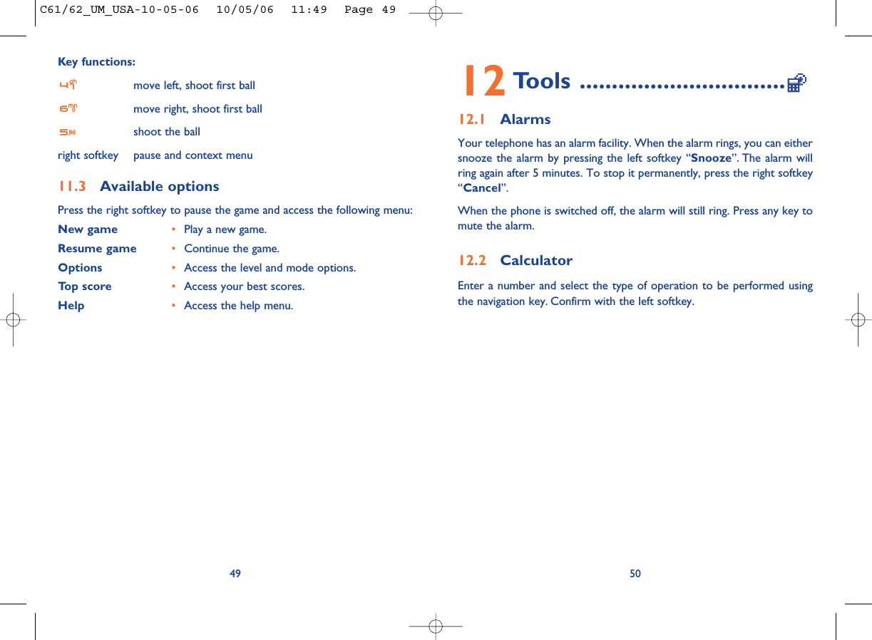 12 Tools ................................12.1 AlarmsYour telephone has an alarm facility. When the alarm rings, you can eithersnooze the alarm by pressing the left softkey “Snooze”. The alarm willring again after 5 minutes. To stop it permanently, press the right softkey“Cancel”.When the phone is switched off, the alarm will still ring. Press any key tomute the alarm. 12.2 CalculatorEnter a number and select the type of operation to be performed usingthe navigation key. Confirm with the left softkey.50Key functions:move left, shoot first ballmove right, shoot first ballshoot the ballright softkey pause and context menu11.3 Available optionsPress the right softkey to pause the game and access the following menu:New game •Play a new game.Resume game •Continue the game.Options •Access the level and mode options.Top score •Access your best scores.Help •Access the help menu.49C61/62_UM_USA-10-05-06  10/05/06  11:49  Page 49
