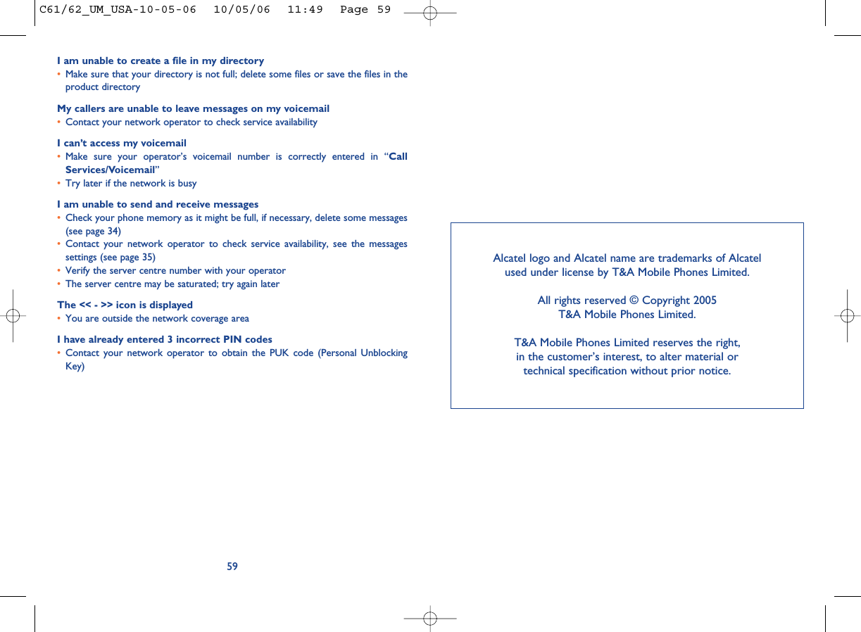 I am unable to create a file in my directory•Make sure that your directory is not full; delete some files or save the files in theproduct directoryMy callers are unable to leave messages on my voicemail•Contact your network operator to check service availabilityI can’t access my voicemail•Make sure your operator’s voicemail number is correctly entered in “CallServices/Voicemail”•Try later if the network is busyI am unable to send and receive messages•Check your phone memory as it might be full, if necessary, delete some messages(see page 34)•Contact your network operator to check service availability, see the messagessettings (see page 35)•Verify the server centre number with your operator•The server centre may be saturated; try again laterThe &lt;&lt; - &gt;&gt; icon is displayed•You are outside the network coverage areaI have already entered 3 incorrect PIN codes•Contact your network operator to obtain the PUK code (Personal UnblockingKey)59Alcatel logo and Alcatel name are trademarks of Alcatel used under license by T&amp;A Mobile Phones Limited.All rights reserved © Copyright 2005T&amp;A Mobile Phones Limited.T&amp;A Mobile Phones Limited reserves the right, in the customer’s interest, to alter material or technical specification without prior notice.C61/62_UM_USA-10-05-06  10/05/06  11:49  Page 59
