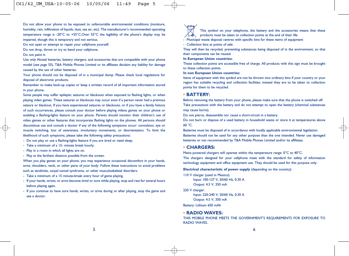 This symbol on your telephone, the battery and the accessories means that theseproducts must be taken to collection points at the end of their life:- Municipal waste disposal centres with specific bins for these items of equipment- Collection bins at points of sale.They will then be recycled, preventing substances being disposed of in the environment, so thattheir components can be reused.In European Union countries:These collection points are accessible free of charge. All products with this sign must be broughtto these collection points.In non European Union countries:Items of equipment with this symbol are not be thrown into ordinary bins if your country or yourregion has suitable recycling and collection facilities; instead they are to be taken to collectionpoints for them to be recycled.• BATTERY:Before removing the battery from your phone, please make sure that the phone is switched off. Take precautions with the battery and do not attempt to open the battery (chemical substancesmay cause burns). Do not pierce, disassemble nor cause a short-circuit in a battery.Do not burn or dispose of a used battery in household waste or store it at temperatures above60 °C.Batteries must be disposed of in accordance with locally applicable environmental legislation.Batteries should not be used for any other purpose than the one intended. Never use damagedbatteries or not recommended by T&amp;A Mobile Phones Limited and/or its affiliates.• CHARGERS:Mains powered chargers will operate within the temperature range: 0°C to 40°C.The chargers designed for your cellphone meet with the standard for safety of informationtechnology equipment and office equipment use. They should be used for this purpose only.Electrical characteristic of power supply (depending on the country):110 V charger (used in Mexico):Input: 100-127 V, 50/60 Hz, 0.30 AOutput: 4.5 V, 350 mA220 V charger:Input: 220-240 V, 50/60 Hz, 0.30 AOutput: 4.5 V, 350 mABattery: Lithium 650 mAh• RADIO WAVES:THIS MOBILE PHONE MEETS THE GOVERNMENT’S REQUIREMENTS FOR EXPOSURE TORADIO WAVES.6Do not allow your phone to be exposed to unfavourable environmental conditions (moisture,humidity, rain, infiltration of liquids, dust, sea air, etc). The manufacturer’s recommended operatingtemperature range is -20°C to +55°C.Over 55°C the legibility of the phone’s display may beimpaired, though this is temporary and not serious. Do not open or attempt to repair your cellphone yourself.Do not drop, throw or try to bend your cellphone.Do not paint it.Use only Alcatel batteries, battery chargers, and accessories that are compatible with your phonemodel (see page 55). T&amp;A Mobile Phones Limited or its affiliates disclaim any liability for damagecaused by the use of other batteries.Your phone should not be disposed of in a municipal dump. Please check local regulations fordisposal of electronic products.Remember to make back-up copies or keep a written record of all important information storedin your phone.Some people may suffer epileptic seizures or blackouts when exposed to flashing lights, or whenplaying video games. These seizures or blackouts may occur even if a person never had a previousseizure or blackout. If you have experienced seizures or blackouts, or if you have a family historyof such occurrences, please consult your doctor before playing videos games on your phone orenabling a flashing-lights feature on your phone. Parents should monitor their children’s use ofvideo games or other features that incorporate flashing lights on the phones. All persons shoulddiscontinue use and consult a doctor if any of the following symptoms occur: convulsion, eye ormuscle twitching, loss of awareness, involuntary movements, or disorientation. To limit thelikelihood of such symptoms, please take the following safety precautions:- Do not play or use a flashing-lights feature if you are tired or need sleep.- Take a minimum of a 15- minute break hourly.- Play in a room in which all lights are on.- Play at the farthest distance possible from the screen.When you play games on your phone, you may experience occasional discomfort in your hands,arms, shoulders, neck, or other parts of your body. Follow these instructions to avoid problemssuch as tendinitis, carpal tunnel syndrome, or other musculoskeletal disorders:- Take a minimum of a 15 minute-break every hour of game playing.- If your hands, wrists, or arms become tired or sore while playing, stop and rest for several hoursbefore playing again.- If you continue to have sore hands, wrists, or arms during or after playing, stop the game andsee a doctor.5C61/62_UM_USA-10-05-06  10/05/06  11:49  Page 5