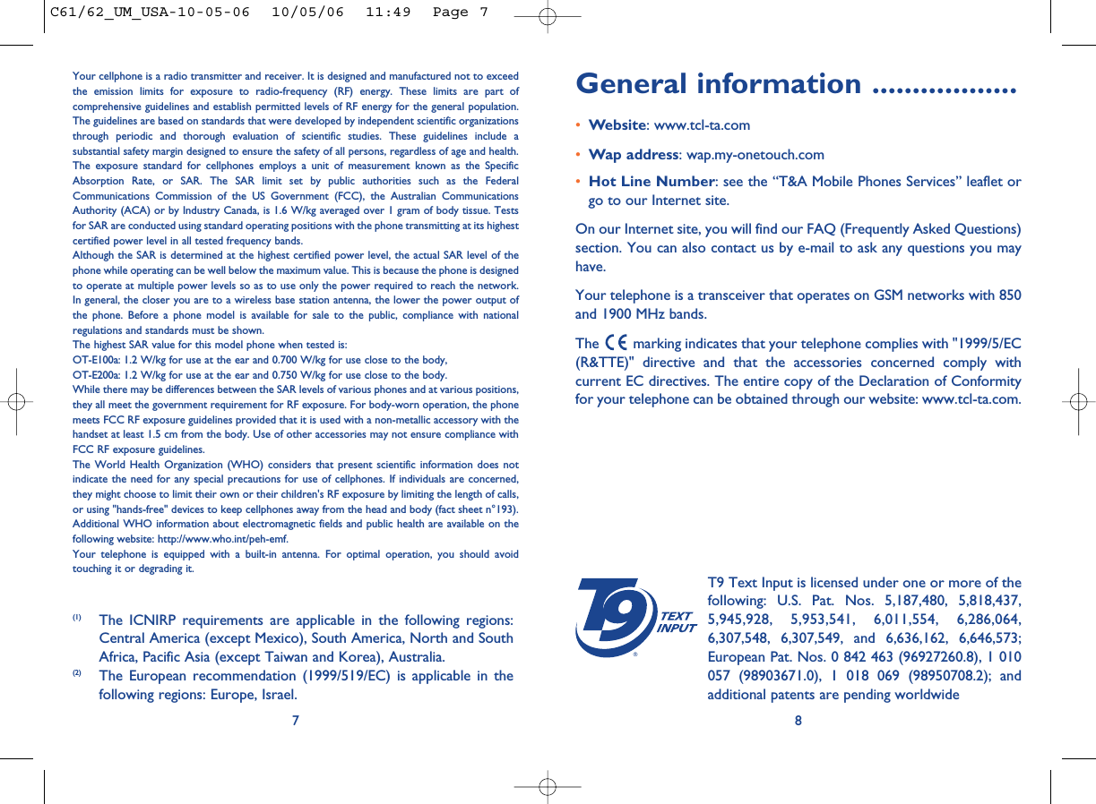 General information ..................•Website: www.tcl-ta.com•Wap address: wap.my-onetouch.com•Hot Line Number: see the “T&amp;A Mobile Phones Services” leaflet orgo to our Internet site.On our Internet site, you will find our FAQ (Frequently Asked Questions)section. You can also contact us by e-mail to ask any questions you mayhave. Your telephone is a transceiver that operates on GSM networks with 850and 1900 MHz bands.The  marking indicates that your telephone complies with &quot;1999/5/EC(R&amp;TTE)&quot; directive and that the accessories concerned comply withcurrent EC directives. The entire copy of the Declaration of Conformityfor your telephone can be obtained through our website: www.tcl-ta.com.8®T9 Text Input is licensed under one or more of thefollowing: U.S. Pat. Nos. 5,187,480, 5,818,437,5,945,928, 5,953,541, 6,011,554, 6,286,064,6,307,548, 6,307,549, and 6,636,162, 6,646,573;European Pat. Nos. 0 842 463 (96927260.8), 1 010057 (98903671.0), 1 018 069 (98950708.2); andadditional patents are pending worldwideYour cellphone is a radio transmitter and receiver. It is designed and manufactured not to exceedthe emission limits for exposure to radio-frequency (RF) energy. These limits are part ofcomprehensive guidelines and establish permitted levels of RF energy for the general population.The guidelines are based on standards that were developed by independent scientific organizationsthrough periodic and thorough evaluation of scientific studies. These guidelines include asubstantial safety margin designed to ensure the safety of all persons, regardless of age and health.The exposure standard for cellphones employs a unit of measurement known as the SpecificAbsorption Rate, or SAR. The SAR limit set by public authorities such as the FederalCommunications Commission of the US Government (FCC), the Australian CommunicationsAuthority (ACA) or by Industry Canada, is 1.6 W/kg averaged over 1 gram of body tissue. Testsfor SAR are conducted using standard operating positions with the phone transmitting at its highestcertified power level in all tested frequency bands.Although the SAR is determined at the highest certified power level, the actual SAR level of thephone while operating can be well below the maximum value. This is because the phone is designedto operate at multiple power levels so as to use only the power required to reach the network.In general, the closer you are to a wireless base station antenna, the lower the power output ofthe phone. Before a phone model is available for sale to the public, compliance with nationalregulations and standards must be shown.The highest SAR value for this model phone when tested is: OT-E100a: 1.2 W/kg for use at the ear and 0.700 W/kg for use close to the body,OT-E200a: 1.2 W/kg for use at the ear and 0.750 W/kg for use close to the body.While there may be differences between the SAR levels of various phones and at various positions,they all meet the government requirement for RF exposure. For body-worn operation, the phonemeets FCC RF exposure guidelines provided that it is used with a non-metallic accessory with thehandset at least 1.5 cm from the body. Use of other accessories may not ensure compliance withFCC RF exposure guidelines.The World Health Organization (WHO) considers that present scientific information does notindicate the need for any special precautions for use of cellphones. If individuals are concerned,they might choose to limit their own or their children&apos;s RF exposure by limiting the length of calls,or using &quot;hands-free&quot; devices to keep cellphones away from the head and body (fact sheet n°193).Additional WHO information about electromagnetic fields and public health are available on thefollowing website: http://www.who.int/peh-emf.Your telephone is equipped with a built-in antenna. For optimal operation, you should avoidtouching it or degrading it.7(1) The ICNIRP requirements are applicable in the following regions:Central America (except Mexico), South America, North and SouthAfrica, Pacific Asia (except Taiwan and Korea), Australia.(2) The European recommendation (1999/519/EC) is applicable in thefollowing regions: Europe, Israel.C61/62_UM_USA-10-05-06  10/05/06  11:49  Page 7