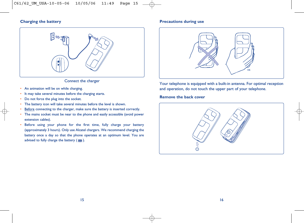 16Precautions during useYour telephone is equipped with a built-in antenna. For optimal receptionand operation, do not touch the upper part of your telephone. Remove the back cover15•An animation will be on while charging.•It may take several minutes before the charging starts. •Do not force the plug into the socket. •The battery icon will take several minutes before the level is shown. •Before connecting to the charger, make sure the battery is inserted correctly. •The mains socket must be near to the phone and easily accessible (avoid powerextension cables). •Before using your phone for the first time, fully charge your battery(approximately 3 hours). Only use Alcatel chargers. We recommend charging thebattery once a day so that the phone operates at an optimum level. You areadvised to fully charge the battery ( ).Charging the battery Connect the chargerC61/62_UM_USA-10-05-06  10/05/06  11:49  Page 15