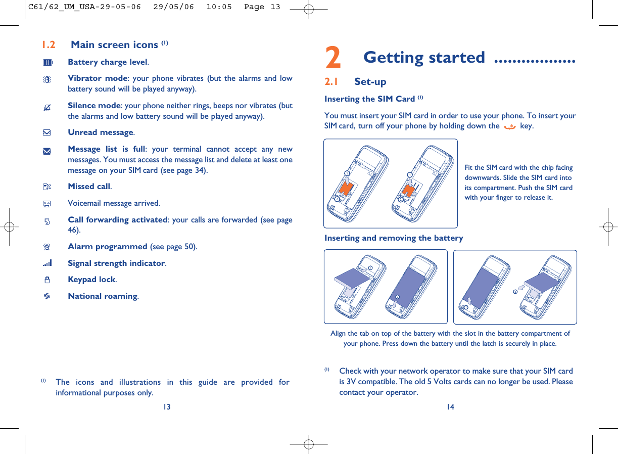 2Getting started ..................2.1 Set-upInserting the SIM Card (1)You must insert your SIM card in order to use your phone. To insert yourSIM card, turn off your phone by holding down the  key.14Fit the SIM card with the chip facingdownwards. Slide the SIM card intoits compartment. Push the SIM cardwith your finger to release it.(1) Check with your network operator to make sure that your SIM cardis 3V compatible. The old 5 Volts cards can no longer be used. Pleasecontact your operator.Inserting and removing the batteryAlign the tab on top of the battery with the slot in the battery compartment ofyour phone. Press down the battery until the latch is securely in place. 1.2 Main screen icons (1)Battery charge level.Vibrator mode: your phone vibrates (but the alarms and lowbattery sound will be played anyway).Silence mode: your phone neither rings, beeps nor vibrates (butthe alarms and low battery sound will be played anyway).Unread message.Message list is full: your terminal cannot accept any newmessages. You must access the message list and delete at least onemessage on your SIM card (see page 34).Missed call.Voicemail message arrived.Call forwarding activated: your calls are forwarded (see page46).Alarm programmed (see page 50).Signal strength indicator.Keypad lock.National roaming.13(1) The icons and illustrations in this guide are provided forinformational purposes only.C61/62_UM_USA-29-05-06  29/05/06  10:05  Page 13