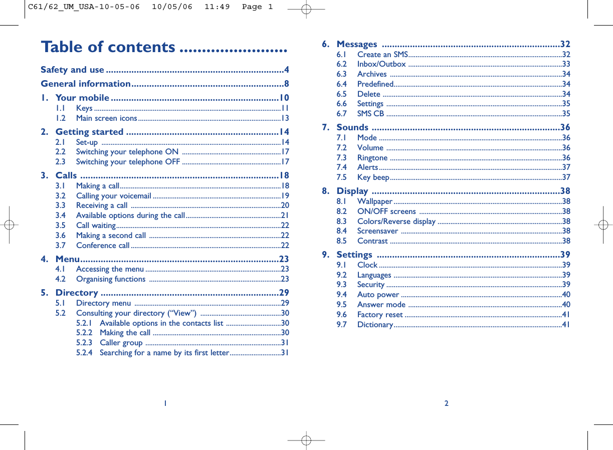 6. Messages ......................................................................326.1 Create an SMS....................................................................................326.2 Inbox/Outbox ....................................................................................336.3 Archives ..............................................................................................346.4 Predefined............................................................................................346.5 Delete ..................................................................................................346.6 Settings ................................................................................................356.7 SMS CB ................................................................................................357. Sounds ..........................................................................367.1 Mode ....................................................................................................367.2 Volume ................................................................................................367.3 Ringtone ..............................................................................................367.4 Alerts....................................................................................................377.5 Key beep..............................................................................................378. Display ..........................................................................388.1 Wallpaper ............................................................................................388.2 ON/OFF screens ..............................................................................388.3 Colors/Reverse display ....................................................................388.4 Screensaver ........................................................................................388.5 Contrast ..............................................................................................389. Settings ........................................................................399.1 Clock ....................................................................................................399.2 Languages ............................................................................................399.3 Security ................................................................................................399.4 Auto power ........................................................................................409.5 Answer mode ....................................................................................409.6 Factory reset ......................................................................................419.7 Dictionary............................................................................................412Table of contents ........................Safety and use ......................................................................4General information............................................................81. Your mobile ..................................................................101.1 Keys ......................................................................................................111.2 Main screen icons..............................................................................132. Getting started ............................................................142.1 Set-up ..................................................................................................142.2 Switching your telephone ON ......................................................172.3 Switching your telephone OFF ......................................................173. Calls ..............................................................................183.1 Making a call........................................................................................183.2 Calling your voicemail ......................................................................193.3 Receiving a call ..................................................................................203.4 Available options during the call....................................................213.5 Call waiting..........................................................................................223.6 Making a second call ........................................................................223.7 Conference call ..................................................................................224. Menu..............................................................................234.1 Accessing the menu ..........................................................................234.2 Organising functions ........................................................................235. Directory ......................................................................295.1 Directory menu ................................................................................295.2 Consulting your directory (“View”) ............................................305.2.1 Available options in the contacts list ..............................305.2.2 Making the call ......................................................................305.2.3 Caller group ..........................................................................315.2.4 Searching for a name by its first letter............................311C61/62_UM_USA-10-05-06  10/05/06  11:49  Page 1
