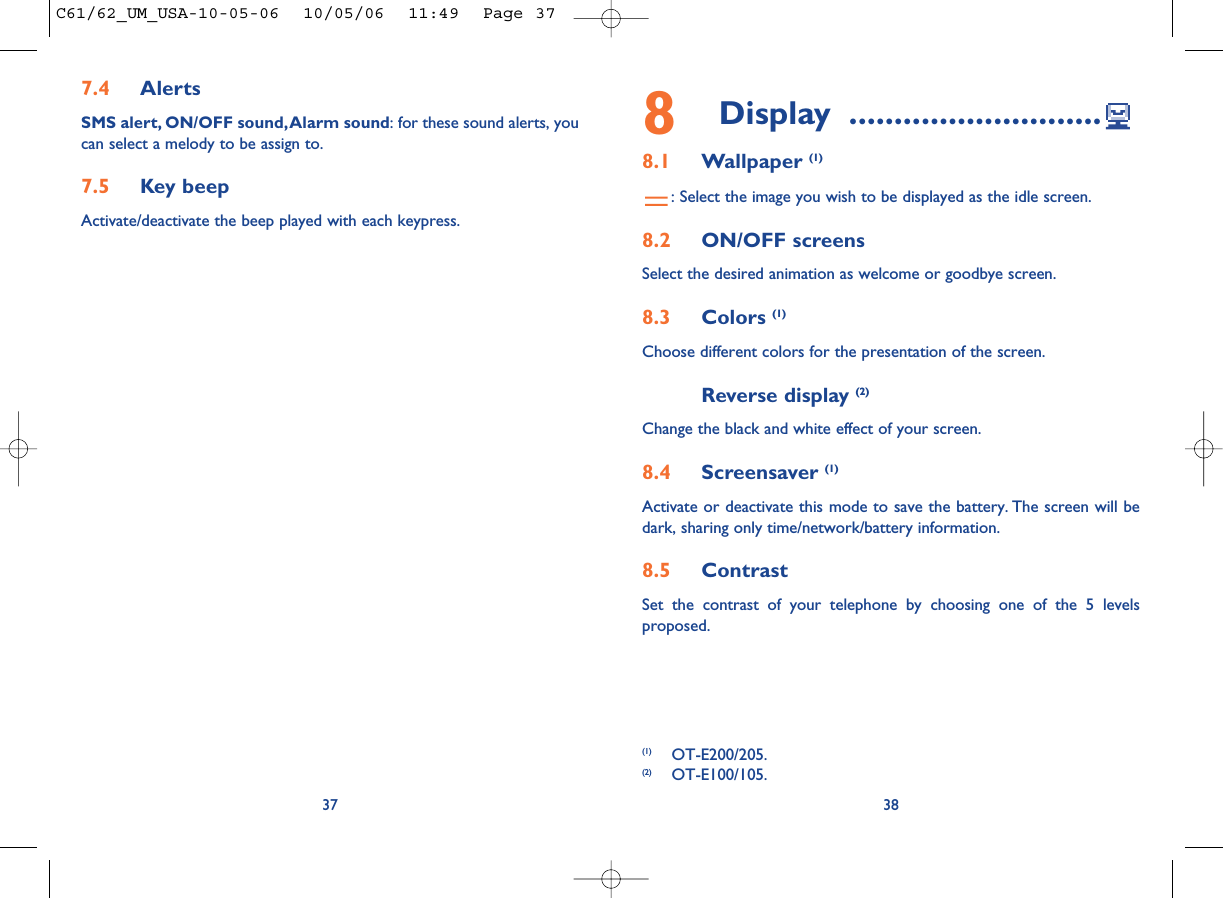 8Display ............................8.1 Wallpaper (1): Select the image you wish to be displayed as the idle screen.8.2 ON/OFF screensSelect the desired animation as welcome or goodbye screen.8.3 Colors (1)Choose different colors for the presentation of the screen.Reverse display (2)Change the black and white effect of your screen.8.4 Screensaver (1)Activate or deactivate this mode to save the battery. The screen will bedark, sharing only time/network/battery information.8.5 ContrastSet the contrast of your telephone by choosing one of the 5 levelsproposed.387.4 AlertsSMS alert, ON/OFF sound,Alarm sound: for these sound alerts, youcan select a melody to be assign to.7.5 Key beepActivate/deactivate the beep played with each keypress.37(1) OT-E200/205.(2) OT-E100/105.C61/62_UM_USA-10-05-06  10/05/06  11:49  Page 37