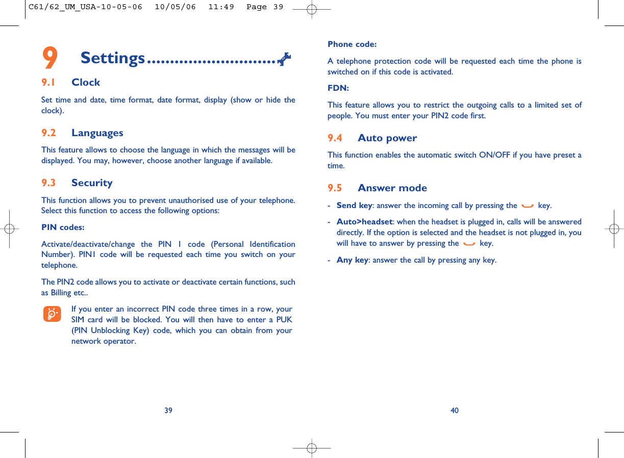Phone code:A telephone protection code will be requested each time the phone isswitched on if this code is activated.FDN:This feature allows you to restrict the outgoing calls to a limited set ofpeople. You must enter your PIN2 code first.9.4 Auto powerThis function enables the automatic switch ON/OFF if you have preset atime.9.5 Answer mode-Send key: answer the incoming call by pressing the  key.-Auto&gt;headset: when the headset is plugged in, calls will be answereddirectly. If the option is selected and the headset is not plugged in, youwill have to answer by pressing the  key.-Any key: answer the call by pressing any key.409Settings............................9.1 ClockSet time and date, time format, date format, display (show or hide theclock).9.2 LanguagesThis feature allows to choose the language in which the messages will bedisplayed. You may, however, choose another language if available.9.3 SecurityThis function allows you to prevent unauthorised use of your telephone.Select this function to access the following options:PIN codes:Activate/deactivate/change the PIN 1 code (Personal IdentificationNumber). PIN1 code will be requested each time you switch on yourtelephone. The PIN2 code allows you to activate or deactivate certain functions, suchas Billing etc.. If you enter an incorrect PIN code three times in a row, yourSIM card will be blocked. You will then have to enter a PUK(PIN Unblocking Key) code, which you can obtain from yournetwork operator.39C61/62_UM_USA-10-05-06  10/05/06  11:49  Page 39
