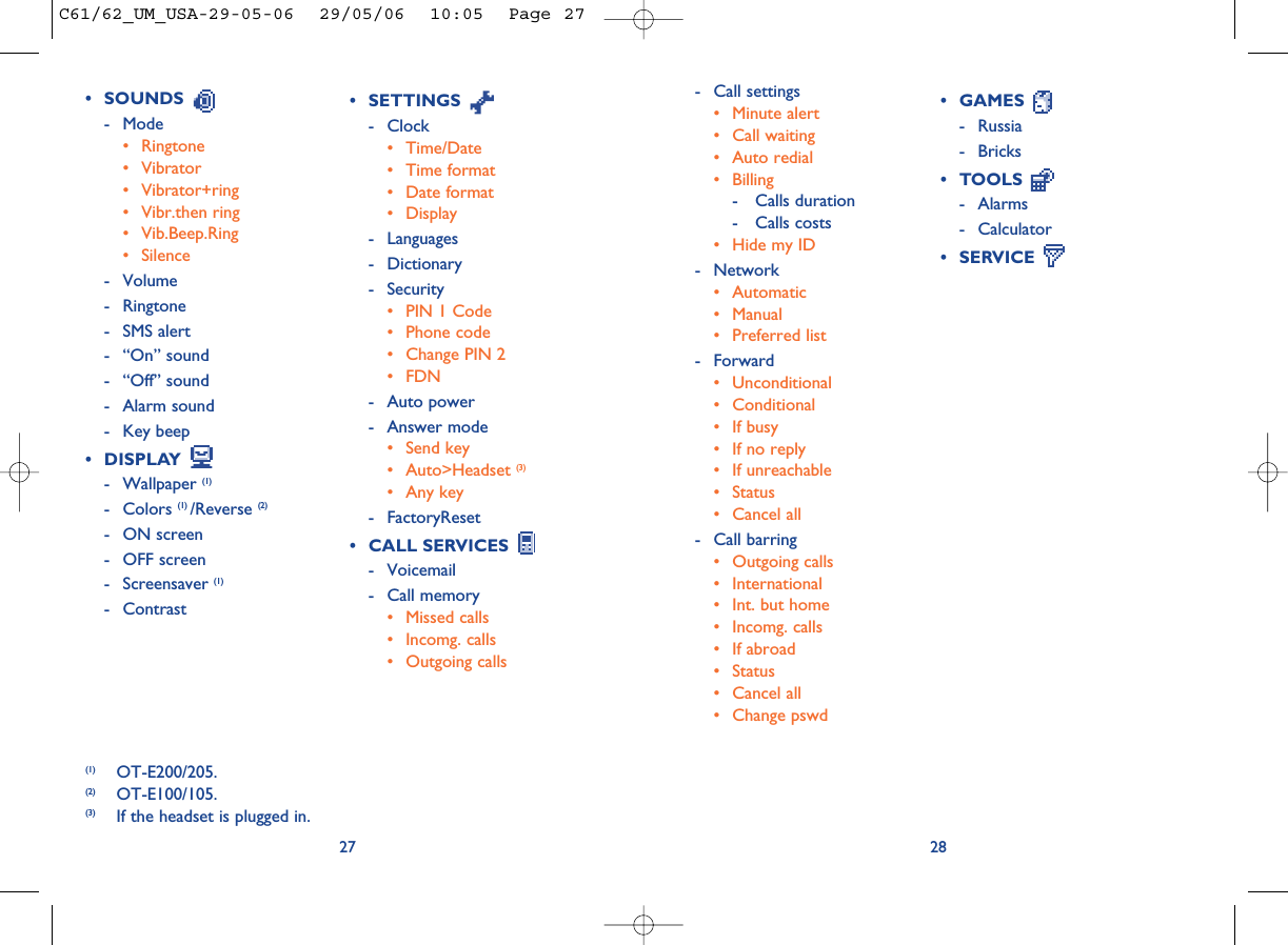 2827• SETTINGS - Clock• Time/Date• Time format• Date format• Display- Languages- Dictionary- Security• PIN 1 Code• Phone code• Change PIN 2• FDN- Auto power- Answer mode• Send key• Auto&gt;Headset (3)• Any key- FactoryReset• CALL SERVICES - Voicemail- Call memory• Missed calls• Incomg. calls• Outgoing calls• GAMES - Russia- Bricks• TOOLS - Alarms- Calculator• SERVICE (1) OT-E200/205.(2) OT-E100/105.(3) If the headset is plugged in.• SOUNDS - Mode• Ringtone• Vibrator• Vibrator+ring• Vibr.then ring• Vib.Beep.Ring• Silence- Volume- Ringtone- SMS alert- “On” sound- “Off” sound- Alarm sound- Key beep• DISPLAY - Wallpaper (1)- Colors (1) /Reverse (2)- ON screen- OFF screen- Screensaver (1)- Contrast- Call settings• Minute alert• Call waiting• Auto redial• Billing- Calls duration- Calls costs• Hide my ID- Network• Automatic• Manual• Preferred list- Forward• Unconditional• Conditional• If busy• If no reply• If unreachable• Status• Cancel all- Call barring• Outgoing calls• International • Int. but home• Incomg. calls • If abroad• Status• Cancel all• Change pswdC61/62_UM_USA-29-05-06  29/05/06  10:05  Page 27