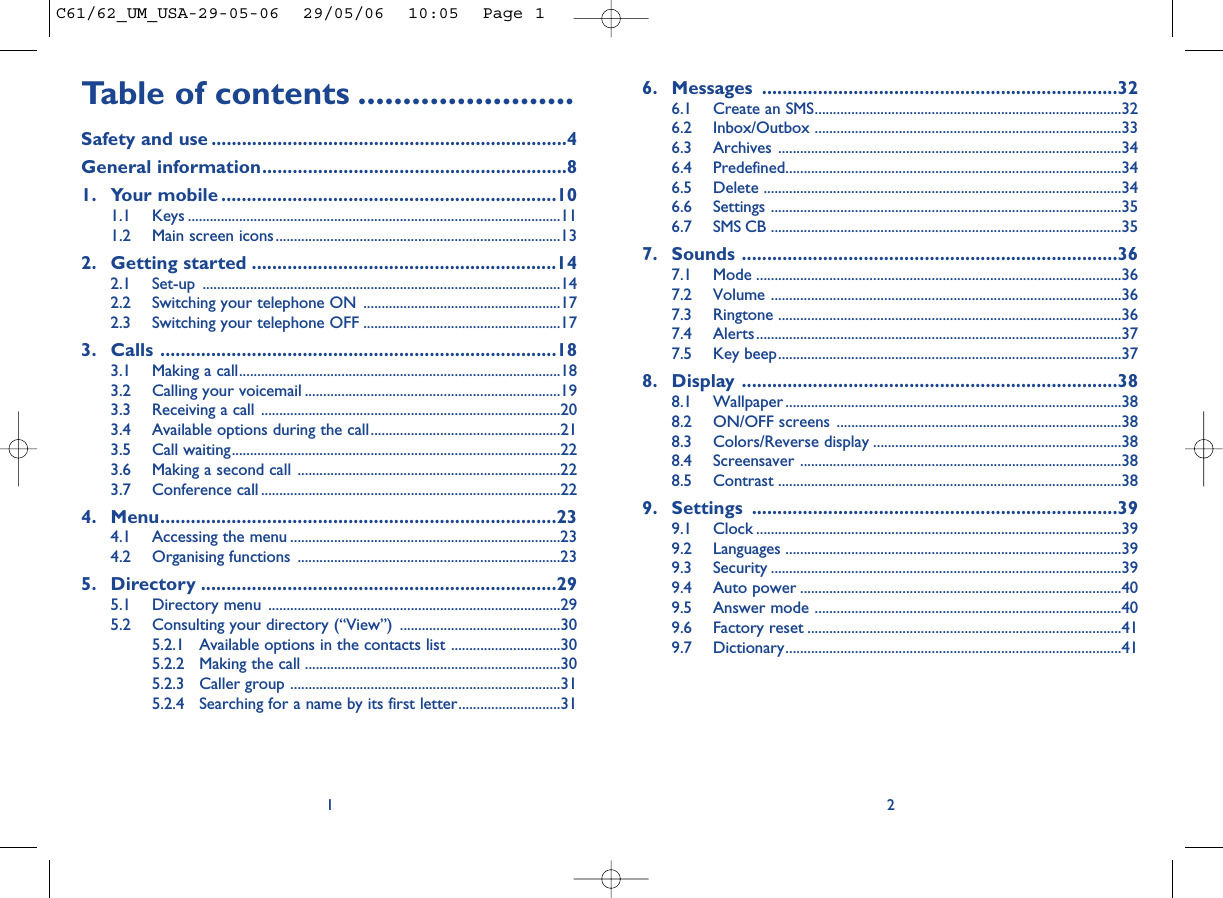 6. Messages ......................................................................326.1 Create an SMS....................................................................................326.2 Inbox/Outbox ....................................................................................336.3 Archives ..............................................................................................346.4 Predefined............................................................................................346.5 Delete ..................................................................................................346.6 Settings ................................................................................................356.7 SMS CB ................................................................................................357. Sounds ..........................................................................367.1 Mode ....................................................................................................367.2 Volume ................................................................................................367.3 Ringtone ..............................................................................................367.4 Alerts....................................................................................................377.5 Key beep..............................................................................................378. Display ..........................................................................388.1 Wallpaper ............................................................................................388.2 ON/OFF screens ..............................................................................388.3 Colors/Reverse display ....................................................................388.4 Screensaver ........................................................................................388.5 Contrast ..............................................................................................389. Settings ........................................................................399.1 Clock ....................................................................................................399.2 Languages ............................................................................................399.3 Security ................................................................................................399.4 Auto power ........................................................................................409.5 Answer mode ....................................................................................409.6 Factory reset ......................................................................................419.7 Dictionary............................................................................................412Table of contents ........................Safety and use ......................................................................4General information............................................................81. Your mobile ..................................................................101.1 Keys ......................................................................................................111.2 Main screen icons..............................................................................132. Getting started ............................................................142.1 Set-up ..................................................................................................142.2 Switching your telephone ON ......................................................172.3 Switching your telephone OFF ......................................................173. Calls ..............................................................................183.1 Making a call........................................................................................183.2 Calling your voicemail ......................................................................193.3 Receiving a call ..................................................................................203.4 Available options during the call....................................................213.5 Call waiting..........................................................................................223.6 Making a second call ........................................................................223.7 Conference call ..................................................................................224. Menu..............................................................................234.1 Accessing the menu ..........................................................................234.2 Organising functions ........................................................................235. Directory ......................................................................295.1 Directory menu ................................................................................295.2 Consulting your directory (“View”) ............................................305.2.1 Available options in the contacts list ..............................305.2.2 Making the call ......................................................................305.2.3 Caller group ..........................................................................315.2.4 Searching for a name by its first letter............................311C61/62_UM_USA-29-05-06  29/05/06  10:05  Page 1