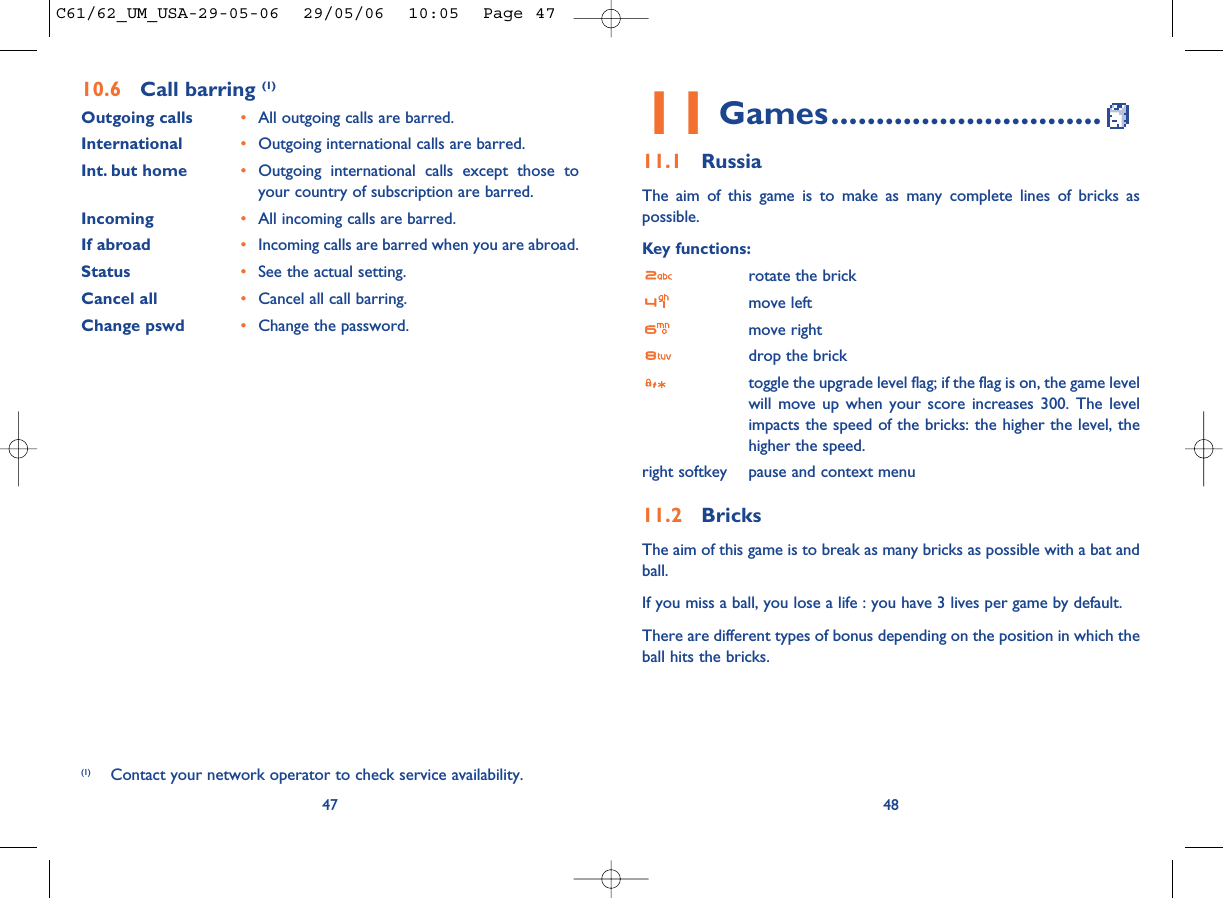 4811 Games..............................11.1 RussiaThe aim of this game is to make as many complete lines of bricks aspossible.Key functions:rotate the brickmove leftmove rightdrop the bricktoggle the upgrade level flag; if the flag is on, the game levelwill move up when your score increases 300. The levelimpacts the speed of the bricks: the higher the level, thehigher the speed.right softkey pause and context menu11.2 BricksThe aim of this game is to break as many bricks as possible with a bat andball. If you miss a ball, you lose a life : you have 3 lives per game by default.There are different types of bonus depending on the position in which theball hits the bricks. 4710.6 Call barring (1)Outgoing calls •All outgoing calls are barred.International  •Outgoing international calls are barred.Int. but home •Outgoing international calls except those toyour country of subscription are barred.Incoming •All incoming calls are barred.If abroad  •Incoming calls are barred when you are abroad.Status •See the actual setting.Cancel all •Cancel all call barring.Change pswd •Change the password.(1) Contact your network operator to check service availability.C61/62_UM_USA-29-05-06  29/05/06  10:05  Page 47