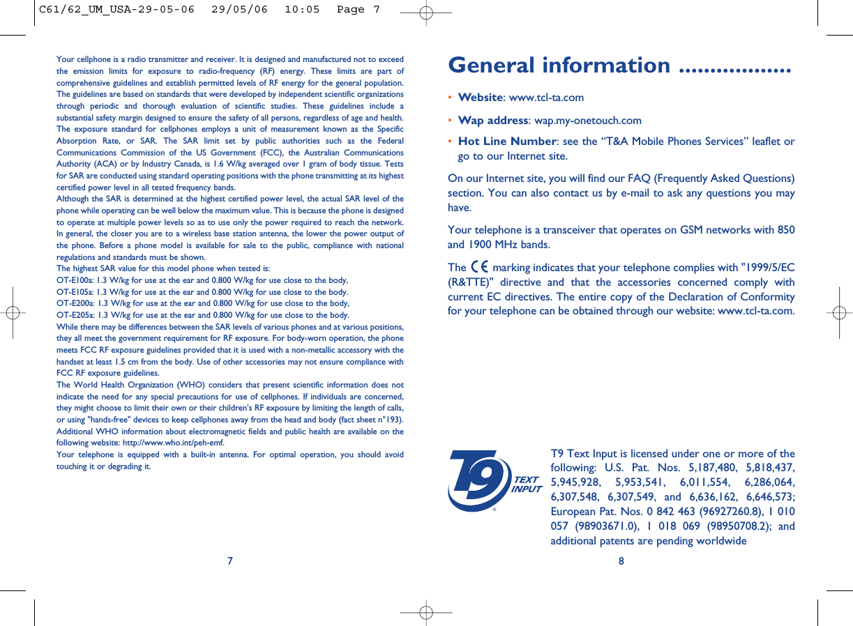 General information ..................•Website: www.tcl-ta.com•Wap address: wap.my-onetouch.com•Hot Line Number: see the “T&amp;A Mobile Phones Services” leaflet orgo to our Internet site.On our Internet site, you will find our FAQ (Frequently Asked Questions)section. You can also contact us by e-mail to ask any questions you mayhave. Your telephone is a transceiver that operates on GSM networks with 850and 1900 MHz bands.The  marking indicates that your telephone complies with &quot;1999/5/EC(R&amp;TTE)&quot; directive and that the accessories concerned comply withcurrent EC directives. The entire copy of the Declaration of Conformityfor your telephone can be obtained through our website: www.tcl-ta.com.8®T9 Text Input is licensed under one or more of thefollowing: U.S. Pat. Nos. 5,187,480, 5,818,437,5,945,928, 5,953,541, 6,011,554, 6,286,064,6,307,548, 6,307,549, and 6,636,162, 6,646,573;European Pat. Nos. 0 842 463 (96927260.8), 1 010057 (98903671.0), 1 018 069 (98950708.2); andadditional patents are pending worldwideYour cellphone is a radio transmitter and receiver. It is designed and manufactured not to exceedthe emission limits for exposure to radio-frequency (RF) energy. These limits are part ofcomprehensive guidelines and establish permitted levels of RF energy for the general population.The guidelines are based on standards that were developed by independent scientific organizationsthrough periodic and thorough evaluation of scientific studies. These guidelines include asubstantial safety margin designed to ensure the safety of all persons, regardless of age and health.The exposure standard for cellphones employs a unit of measurement known as the SpecificAbsorption Rate, or SAR. The SAR limit set by public authorities such as the FederalCommunications Commission of the US Government (FCC), the Australian CommunicationsAuthority (ACA) or by Industry Canada, is 1.6 W/kg averaged over 1 gram of body tissue. Testsfor SAR are conducted using standard operating positions with the phone transmitting at its highestcertified power level in all tested frequency bands.Although the SAR is determined at the highest certified power level, the actual SAR level of thephone while operating can be well below the maximum value. This is because the phone is designedto operate at multiple power levels so as to use only the power required to reach the network.In general, the closer you are to a wireless base station antenna, the lower the power output ofthe phone. Before a phone model is available for sale to the public, compliance with nationalregulations and standards must be shown.The highest SAR value for this model phone when tested is: OT-E100a: 1.3 W/kg for use at the ear and 0.800 W/kg for use close to the body,OT-E105a: 1.3 W/kg for use at the ear and 0.800 W/kg for use close to the body.OT-E200a: 1.3 W/kg for use at the ear and 0.800 W/kg for use close to the body,OT-E205a: 1.3 W/kg for use at the ear and 0.800 W/kg for use close to the body.While there may be differences between the SAR levels of various phones and at various positions,they all meet the government requirement for RF exposure. For body-worn operation, the phonemeets FCC RF exposure guidelines provided that it is used with a non-metallic accessory with thehandset at least 1.5 cm from the body. Use of other accessories may not ensure compliance withFCC RF exposure guidelines.The World Health Organization (WHO) considers that present scientific information does notindicate the need for any special precautions for use of cellphones. If individuals are concerned,they might choose to limit their own or their children&apos;s RF exposure by limiting the length of calls,or using &quot;hands-free&quot; devices to keep cellphones away from the head and body (fact sheet n°193).Additional WHO information about electromagnetic fields and public health are available on thefollowing website: http://www.who.int/peh-emf.Your telephone is equipped with a built-in antenna. For optimal operation, you should avoidtouching it or degrading it.7C61/62_UM_USA-29-05-06  29/05/06  10:05  Page 7