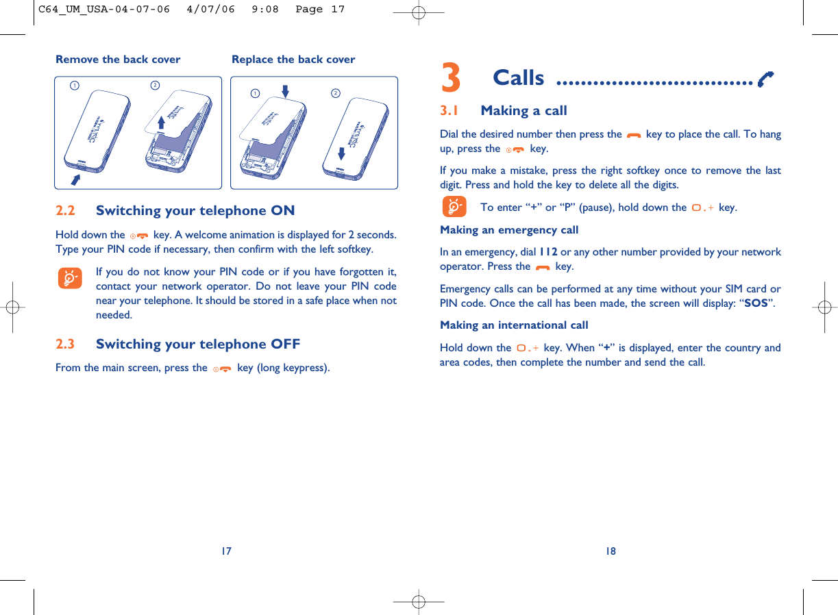 3Calls ................................3.1 Making a callDial the desired number then press the  key to place the call. To hangup, press the  key.If you make a mistake, press the right softkey once to remove the lastdigit. Press and hold the key to delete all the digits. To enter “+” or “P” (pause), hold down the  key. Making an emergency call In an emergency, dial 112 or any other number provided by your networkoperator. Press the  key. Emergency calls can be performed at any time without your SIM card orPIN code. Once the call has been made, the screen will display: “SOS”.Making an international callHold down the  key. When “+” is displayed, enter the country andarea codes, then complete the number and send the call.18172.2 Switching your telephone ONHold down the  key. A welcome animation is displayed for 2 seconds.Type your PIN code if necessary, then confirm with the left softkey.If you do not know your PIN code or if you have forgotten it,contact your network operator. Do not leave your PIN codenear your telephone. It should be stored in a safe place when notneeded.2.3 Switching your telephone OFF From the main screen, press the  key (long keypress).Remove the back cover Replace the back coverC64_UM_USA-04-07-06  4/07/06  9:08  Page 17