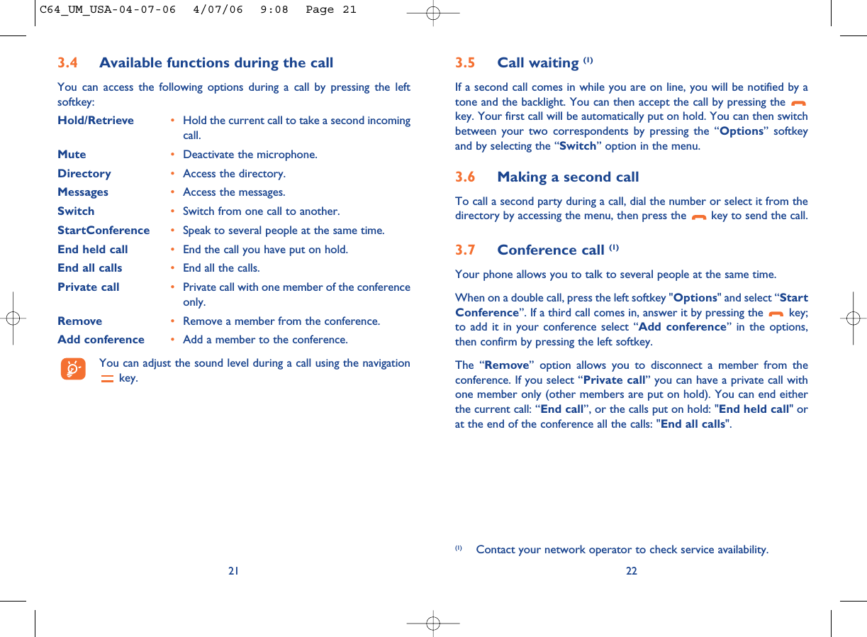 3.5 Call waiting (1)If a second call comes in while you are on line, you will be notified by atone and the backlight. You can then accept the call by pressing the key. Your first call will be automatically put on hold. You can then switchbetween your two correspondents by pressing the “Options” softkeyand by selecting the “Switch” option in the menu.3.6 Making a second callTo call a second party during a call, dial the number or select it from thedirectory by accessing the menu, then press the  key to send the call.3.7 Conference call (1)Your phone allows you to talk to several people at the same time.When on a double call, press the left softkey &quot;Options&quot; and select “StartConference”. If a third call comes in, answer it by pressing the  key;to add it in your conference select “Add conference” in the options,then confirm by pressing the left softkey. The “Remove” option allows you to disconnect a member from theconference. If you select “Private call” you can have a private call withone member only (other members are put on hold). You can end eitherthe current call: “End call”, or the calls put on hold: &quot;End held call&quot; orat the end of the conference all the calls: &quot;End all calls&quot;.22(1) Contact your network operator to check service availability.3.4 Available functions during the callYou can access the following options during a call by pressing the leftsoftkey:Hold/Retrieve •Hold the current call to take a second incomingcall.Mute •Deactivate the microphone.Directory •Access the directory.Messages •Access the messages.Switch •Switch from one call to another.StartConference •Speak to several people at the same time.End held call •End the call you have put on hold.End all calls •End all the calls.Private call •Private call with one member of the conferenceonly.Remove •Remove a member from the conference.Add conference •Add a member to the conference.You can adjust the sound level during a call using the navigationkey.21C64_UM_USA-04-07-06  4/07/06  9:08  Page 21