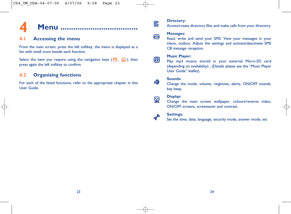 Directory:Access/create directory files and make calls from your directory.Messages:Read, write and send your SMS. View your messages in yourinbox, outbox. Adjust the settings and activate/deactivate SMSCB message reception.Music Player:Play mp3 musics stored in your external Micro-SD card(depending on availability) ; (Details please see the “Music PlayerUser Guide” leaflet).Sounds:Change the mode, volume, ringtones, alerts, ON/OFF sounds,key beep.Display:Change the main screen wallpaper, colours/reverse video,ON/OFF screens, screensaver and contrast.Settings:Set the time, date, language, security mode, answer mode, etc24234Menu ....................................4.1 Accessing the menuFrom the main screen, press the left softkey, the menu is displayed as alist with small icons beside each function.Select the item you require using the navigation keys ( ,  ), thenpress again the left softkey to confirm.4.2 Organising functionsFor each of the listed functions, refer to the appropriate chapter in thisUser Guide. C64_UM_USA-04-07-06  4/07/06  9:08  Page 23