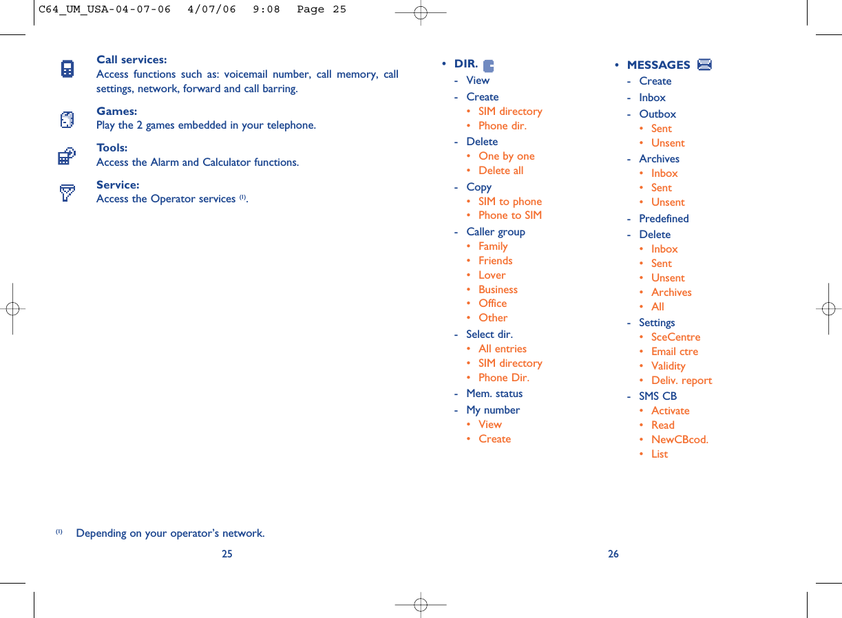 26• DIR.- View- Create• SIM directory• Phone dir.- Delete• One by one• Delete all - Copy• SIM to phone• Phone to SIM- Caller group• Family• Friends• Lover• Business• Office • Other- Select dir.• All entries• SIM directory• Phone Dir.- Mem. status- My number• View• CreateCall services:Access functions such as: voicemail number, call memory, callsettings, network, forward and call barring.Games:Play the 2 games embedded in your telephone.Tools:Access the Alarm and Calculator functions.Service:Access the Operator services (1).25(1) Depending on your operator’s network.• MESSAGES - Create- Inbox- Outbox• Sent• Unsent- Archives• Inbox• Sent• Unsent- Predefined- Delete • Inbox• Sent• Unsent• Archives• All- Settings• SceCentre• Email ctre• Validity• Deliv. report- SMS CB• Activate• Read• NewCBcod. • ListC64_UM_USA-04-07-06  4/07/06  9:08  Page 25