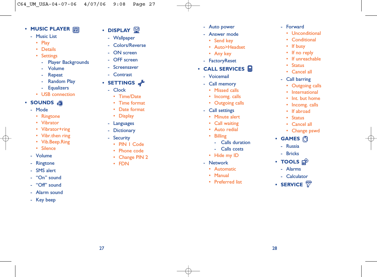 2827• DISPLAY - Wallpaper - Colors/Reverse- ON screen- OFF screen- Screensaver- Contrast• SETTINGS - Clock• Time/Date• Time format• Date format• Display- Languages- Dictionary- Security• PIN 1 Code• Phone code• Change PIN 2• FDN- Forward• Unconditional• Conditional• If busy• If no reply• If unreachable• Status• Cancel all- Call barring• Outgoing calls• International • Int. but home• Incomg. calls • If abroad• Status• Cancel all• Change pswd• GAMES - Russia- Bricks• TOOLS - Alarms- Calculator• SERVICE • MUSIC PLAYER - Music List• Play• Details • Settings- Player Backgrounds- Volume- Repeat- Random Play- Equalizers• USB connection• SOUNDS - Mode• Ringtone• Vibrator• Vibrator+ring• Vibr.then ring• Vib.Beep.Ring• Silence- Volume- Ringtone- SMS alert- “On” sound- “Off” sound- Alarm sound- Key beep- Auto power- Answer mode• Send key• Auto&gt;Headset• Any key- FactoryReset• CALL SERVICES - Voicemail- Call memory• Missed calls• Incomg. calls• Outgoing calls- Call settings• Minute alert• Call waiting• Auto redial• Billing- Calls duration- Calls costs• Hide my ID- Network• Automatic• Manual• Preferred listC64_UM_USA-04-07-06  4/07/06  9:08  Page 27