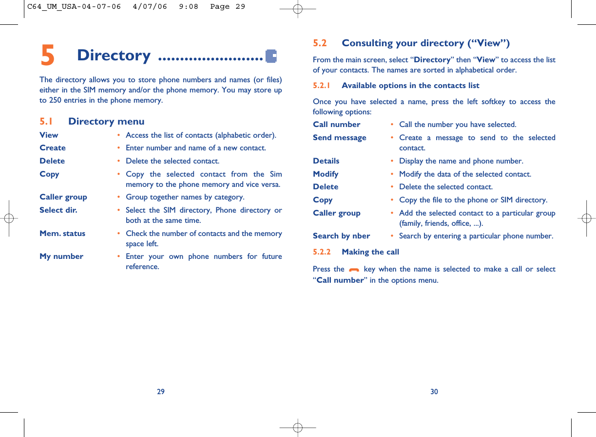 5.2 Consulting your directory (“View”)From the main screen, select “Directory” then “View” to access the listof your contacts. The names are sorted in alphabetical order.5.2.1 Available options in the contacts listOnce you have selected a name, press the left softkey to access thefollowing options:Call number •Call the number you have selected.Send message •Create a message to send to the selectedcontact.Details •Display the name and phone number.Modify •Modify the data of the selected contact.Delete •Delete the selected contact.Copy •Copy the file to the phone or SIM directory.Caller group •Add the selected contact to a particular group(family, friends, office, ...).Search by nber •Search by entering a particular phone number.5.2.2 Making the callPress the  key when the name is selected to make a call or select“Call number” in the options menu.30295Directory ........................The directory allows you to store phone numbers and names (or files)either in the SIM memory and/or the phone memory. You may store upto 250 entries in the phone memory.5.1 Directory menuView •Access the list of contacts (alphabetic order).Create •Enter number and name of a new contact.Delete •Delete the selected contact.Copy •Copy the selected contact from the Simmemory to the phone memory and vice versa.Caller group •Group together names by category.Select dir. •Select the SIM directory, Phone directory orboth at the same time.Mem. status •Check the number of contacts and the memoryspace left.My number •Enter your own phone numbers for futurereference.C64_UM_USA-04-07-06  4/07/06  9:08  Page 29