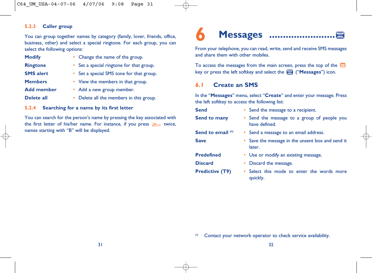 6Messages ........................From your telephone, you can read, write, send and receive SMS messagesand share them with other mobiles.To access the messages from the main screen, press the top of the key or press the left softkey and select the  (“Messages”) icon.6.1 Create an SMSIn the “Messages” menu, select “Create” and enter your message. Pressthe left softkey to access the following list:Send •Send the message to a recipient.Send to many •Send the message to a group of people youhave defined.Send to email (1) •Send a message to an email address.Save •Save the message in the unsent box and send itlater.Predefined •Use or modify an existing message.Discard •Discard the message.Predictive (T9)  •Select this mode to enter the words morequickly.32(1) Contact your network operator to check service availability.315.2.3 Caller groupYou can group together names by category (family, lover, friends, office,business, other) and select a special ringtone. For each group, you canselect the following options:Modify •Change the name of the group.Ringtone •Set a special ringtone for that group.SMS alert •Set a special SMS tone for that group.Members •View the members in that group.Add member •Add a new group member.Delete all •Delete all the members in this group.5.2.4 Searching for a name by its first letterYou can search for the person’s name by pressing the key associated withthe first letter of his/her name. For instance, if you press  twice,names starting with “B” will be displayed.C64_UM_USA-04-07-06  4/07/06  9:08  Page 31