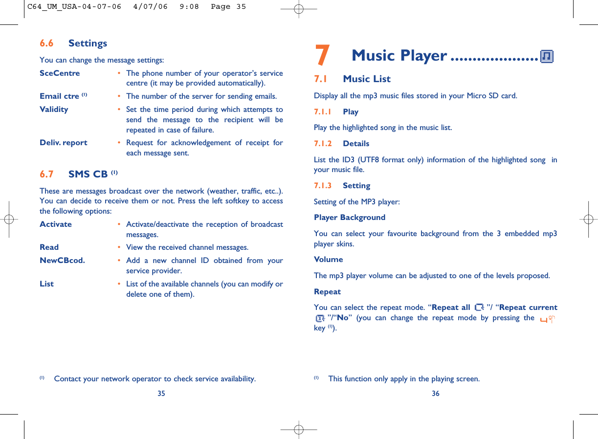 7Music Player ....................7.1 Music List Display all the mp3 music files stored in your Micro SD card.7.1.1 PlayPlay the highlighted song in the music list.7.1.2 DetailsList the ID3 (UTF8 format only) information of the highlighted song  inyour music file.7.1.3 SettingSetting of the MP3 player:Player BackgroundYou can select your favourite background from the 3 embedded mp3player skins. VolumeThe mp3 player volume can be adjusted to one of the levels proposed.Repeat You can select the repeat mode. “Repeat all ”/ “Repeat current”/“No” (you can change the repeat mode by pressing the key (1)).36356.6 SettingsYou can change the message settings:SceCentre •The phone number of your operator’s servicecentre (it may be provided automatically).Email ctre (1) •The number of the server for sending emails.Validity •Set the time period during which attempts tosend the message to the recipient will berepeated in case of failure.Deliv. report •Request for acknowledgement of receipt foreach message sent.6.7 SMS CB (1)These are messages broadcast over the network (weather, traffic, etc..).You can decide to receive them or not. Press the left softkey to accessthe following options:Activate •Activate/deactivate the reception of broadcastmessages.Read •View the received channel messages.NewCBcod. •Add a new channel ID obtained from yourservice provider.List •List of the available channels (you can modify ordelete one of them).(1) Contact your network operator to check service availability. (1) This function only apply in the playing screen.C64_UM_USA-04-07-06  4/07/06  9:08  Page 35