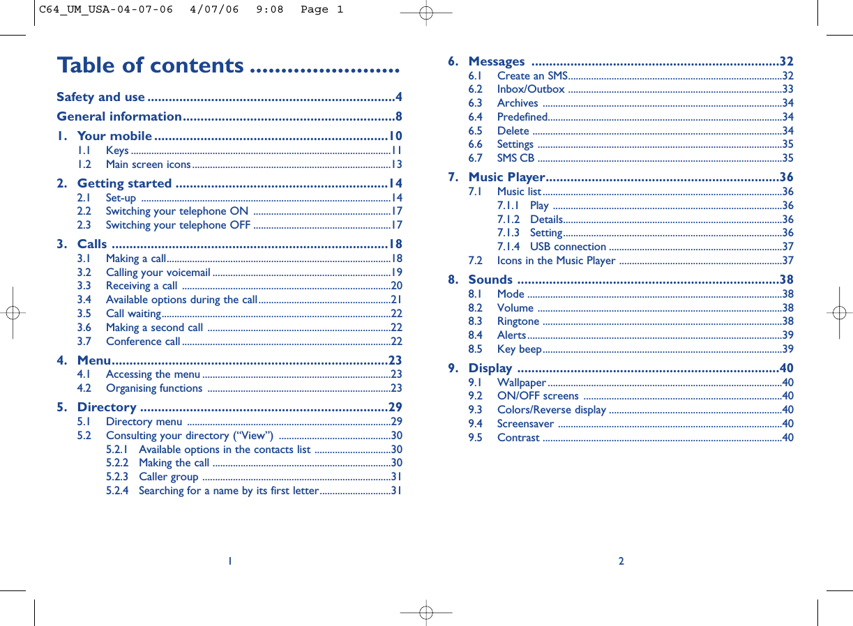 6. Messages ......................................................................326.1 Create an SMS....................................................................................326.2 Inbox/Outbox ....................................................................................336.3 Archives ..............................................................................................346.4 Predefined............................................................................................346.5 Delete ..................................................................................................346.6 Settings ................................................................................................356.7 SMS CB ................................................................................................357. Music Player..................................................................367.1 Music list..............................................................................................367.1.1 Play ..........................................................................................367.1.2 Details......................................................................................367.1.3 Setting......................................................................................367.1.4 USB connection ....................................................................377.2 Icons in the Music Player ................................................................378. Sounds ..........................................................................388.1 Mode ....................................................................................................388.2 Volume ................................................................................................388.3 Ringtone ..............................................................................................388.4 Alerts....................................................................................................398.5 Key beep..............................................................................................399. Display ..........................................................................409.1 Wallpaper ............................................................................................409.2 ON/OFF screens ..............................................................................409.3 Colors/Reverse display ....................................................................409.4 Screensaver ........................................................................................409.5 Contrast ..............................................................................................402Table of contents ........................Safety and use ......................................................................4General information............................................................81. Your mobile ..................................................................101.1 Keys ......................................................................................................111.2 Main screen icons..............................................................................132. Getting started ............................................................142.1 Set-up ..................................................................................................142.2 Switching your telephone ON ......................................................172.3 Switching your telephone OFF ......................................................173. Calls ..............................................................................183.1 Making a call........................................................................................183.2 Calling your voicemail ......................................................................193.3 Receiving a call ..................................................................................203.4 Available options during the call....................................................213.5 Call waiting..........................................................................................223.6 Making a second call ........................................................................223.7 Conference call ..................................................................................224. Menu..............................................................................234.1 Accessing the menu ..........................................................................234.2 Organising functions ........................................................................235. Directory ......................................................................295.1 Directory menu ................................................................................295.2 Consulting your directory (“View”) ............................................305.2.1 Available options in the contacts list ..............................305.2.2 Making the call ......................................................................305.2.3 Caller group ..........................................................................315.2.4 Searching for a name by its first letter............................311C64_UM_USA-04-07-06  4/07/06  9:08  Page 1