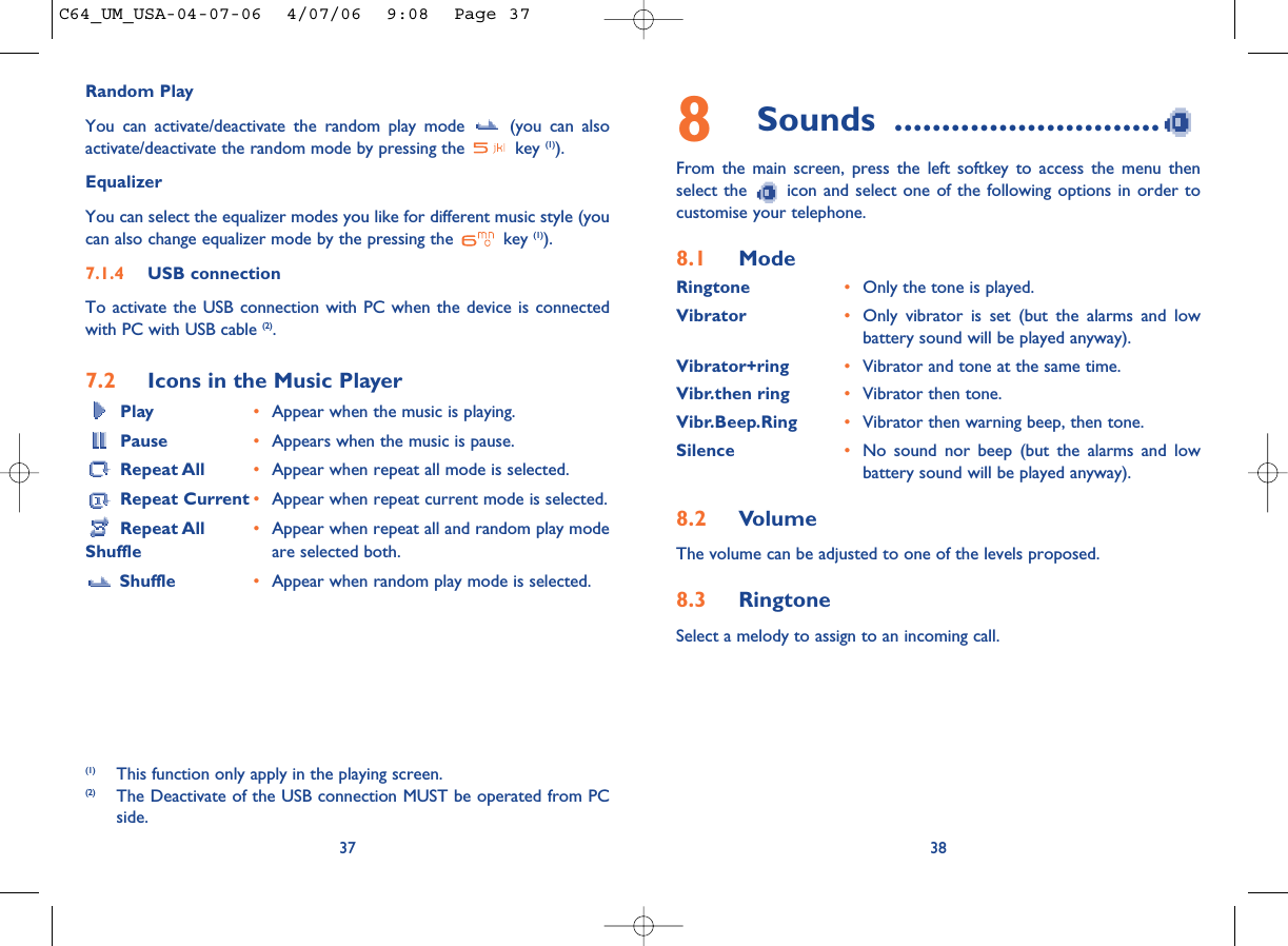 Random PlayYou can activate/deactivate the random play mode  (you can alsoactivate/deactivate the random mode by pressing the  key (1)).EqualizerYou can select the equalizer modes you like for different music style (youcan also change equalizer mode by the pressing the  key (1)).7.1.4 USB connectionTo activate the USB connection with PC when the device is connectedwith PC with USB cable (2).7.2 Icons in the Music PlayerPlay •Appear when the music is playing.Pause •Appears when the music is pause.Repeat All •Appear when repeat all mode is selected.Repeat Current •Appear when repeat current mode is selected.Repeat All  •Appear when repeat all and random play mode Shuffle are selected both.Shuffle •Appear when random play mode is selected. 378Sounds ............................From the main screen, press the left softkey to access the menu thenselect the  icon and select one of the following options in order tocustomise your telephone.8.1 ModeRingtone •Only the tone is played.Vibrator •Only vibrator is set (but the alarms and lowbattery sound will be played anyway).Vibrator+ring •Vibrator and tone at the same time.Vibr.then ring •Vibrator then tone.Vibr.Beep.Ring •Vibrator then warning beep, then tone.Silence •No sound nor beep (but the alarms and lowbattery sound will be played anyway).8.2 VolumeThe volume can be adjusted to one of the levels proposed.8.3 RingtoneSelect a melody to assign to an incoming call. 38(1) This function only apply in the playing screen.(2) The Deactivate of the USB connection MUST be operated from PCside.C64_UM_USA-04-07-06  4/07/06  9:08  Page 37
