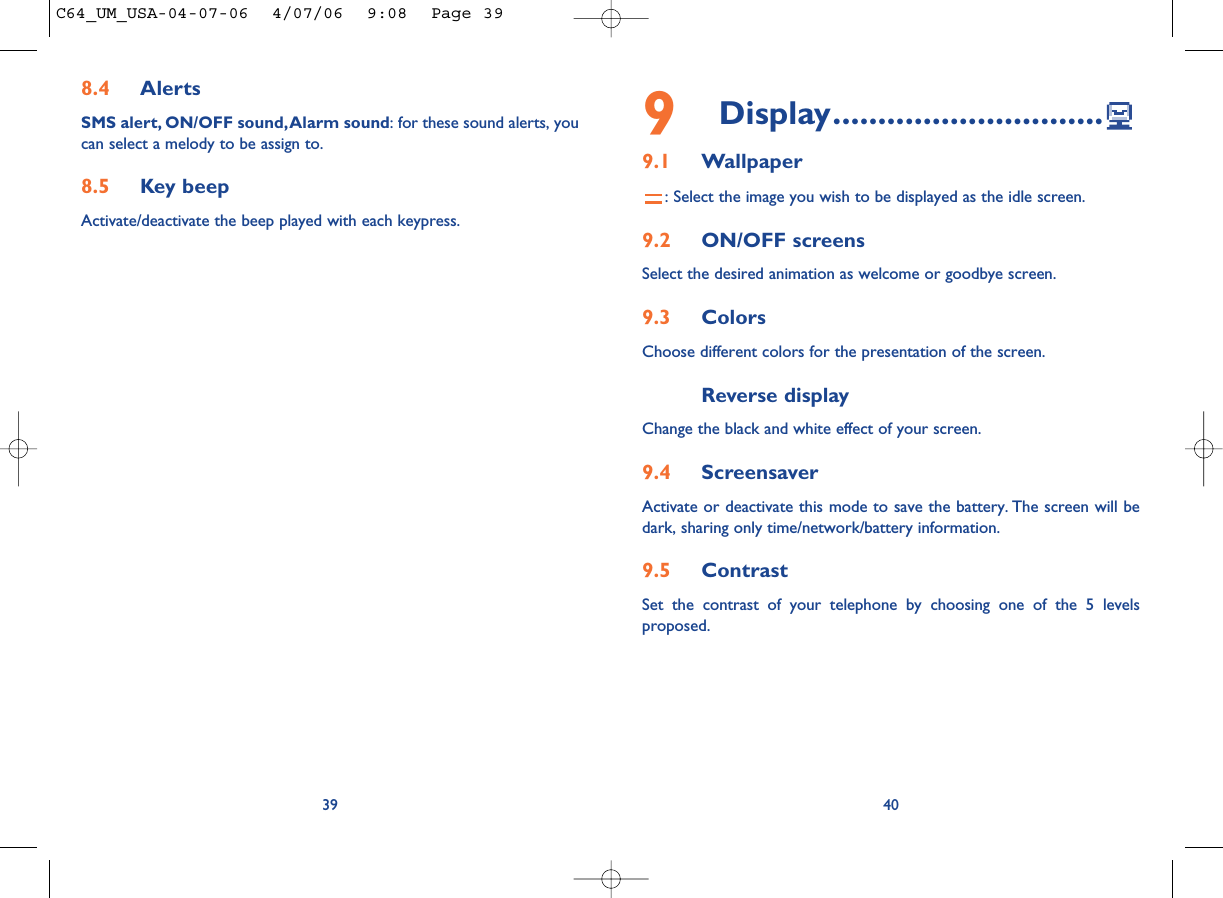 9Display..............................9.1 Wallpaper: Select the image you wish to be displayed as the idle screen.9.2 ON/OFF screensSelect the desired animation as welcome or goodbye screen.9.3 Colors Choose different colors for the presentation of the screen.Reverse displayChange the black and white effect of your screen.9.4 ScreensaverActivate or deactivate this mode to save the battery. The screen will bedark, sharing only time/network/battery information.9.5 ContrastSet the contrast of your telephone by choosing one of the 5 levelsproposed.408.4 AlertsSMS alert, ON/OFF sound,Alarm sound: for these sound alerts, youcan select a melody to be assign to.8.5 Key beepActivate/deactivate the beep played with each keypress.39C64_UM_USA-04-07-06  4/07/06  9:08  Page 39