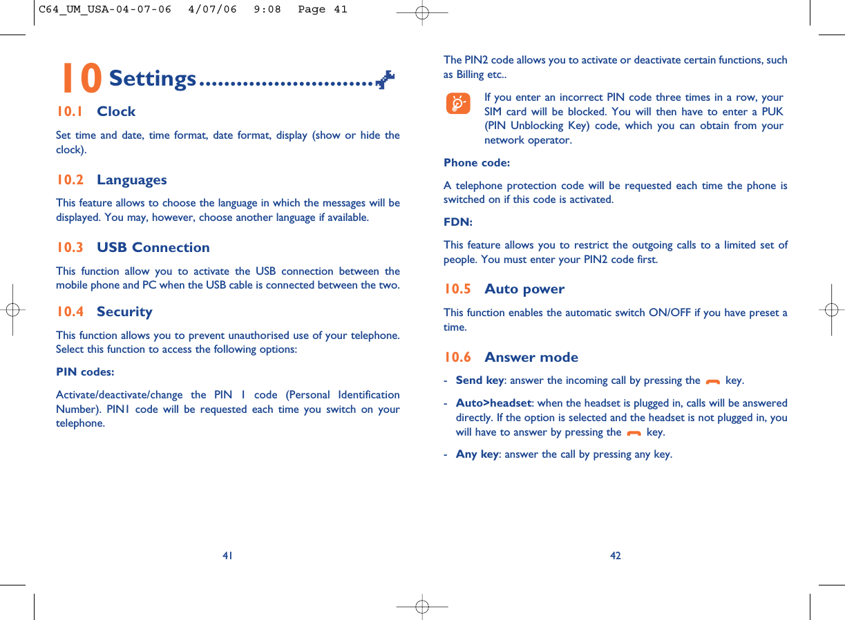 The PIN2 code allows you to activate or deactivate certain functions, suchas Billing etc.. If you enter an incorrect PIN code three times in a row, yourSIM card will be blocked. You will then have to enter a PUK(PIN Unblocking Key) code, which you can obtain from yournetwork operator.Phone code:A telephone protection code will be requested each time the phone isswitched on if this code is activated.FDN:This feature allows you to restrict the outgoing calls to a limited set ofpeople. You must enter your PIN2 code first.10.5 Auto powerThis function enables the automatic switch ON/OFF if you have preset atime.10.6 Answer mode-Send key: answer the incoming call by pressing the  key.-Auto&gt;headset: when the headset is plugged in, calls will be answereddirectly. If the option is selected and the headset is not plugged in, youwill have to answer by pressing the  key.-Any key: answer the call by pressing any key.4210 Settings............................10.1 ClockSet time and date, time format, date format, display (show or hide theclock).10.2 LanguagesThis feature allows to choose the language in which the messages will bedisplayed. You may, however, choose another language if available.10.3 USB ConnectionThis function allow you to activate the USB connection between themobile phone and PC when the USB cable is connected between the two.10.4 SecurityThis function allows you to prevent unauthorised use of your telephone.Select this function to access the following options:PIN codes:Activate/deactivate/change the PIN 1 code (Personal IdentificationNumber). PIN1 code will be requested each time you switch on yourtelephone. 41C64_UM_USA-04-07-06  4/07/06  9:08  Page 41