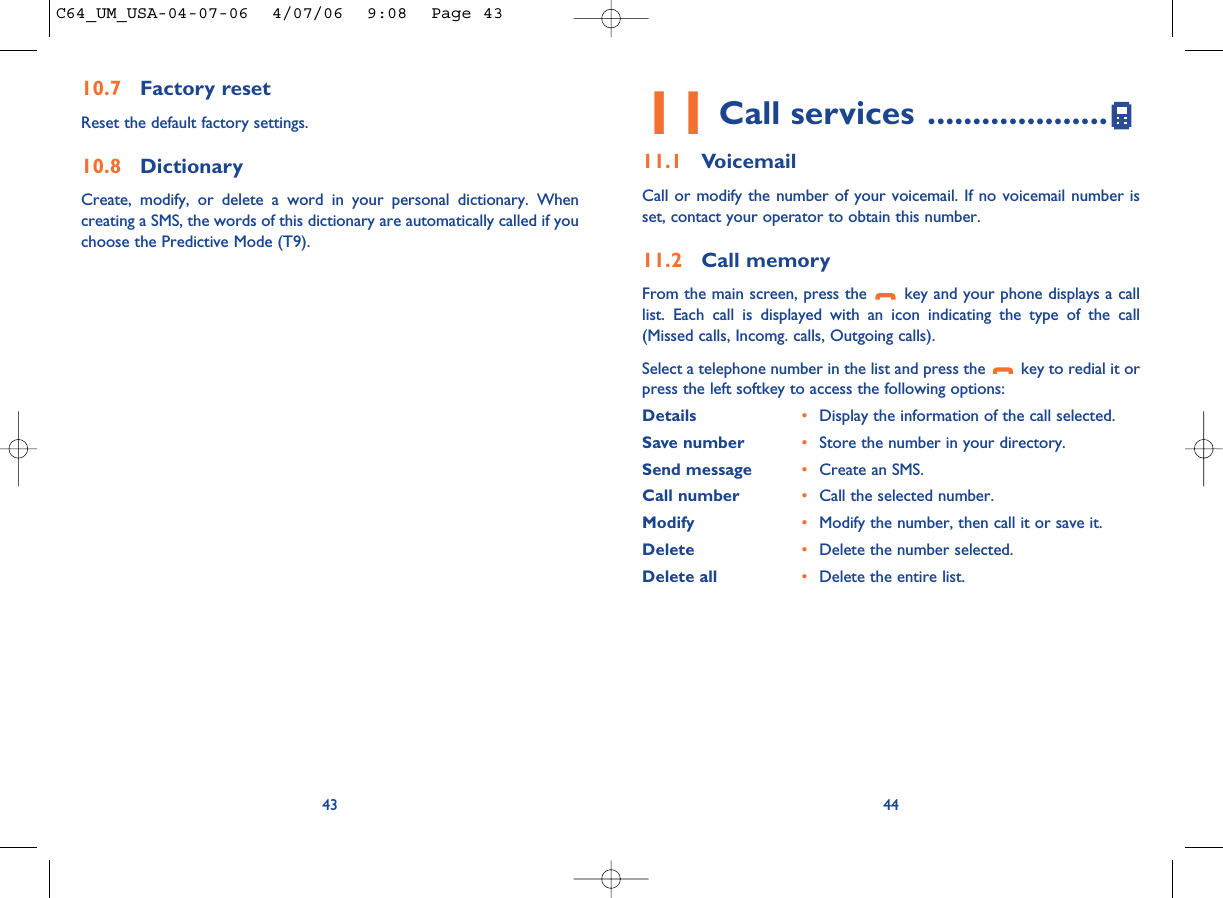 4411 Call services ....................11.1 VoicemailCall or modify the number of your voicemail. If no voicemail number isset, contact your operator to obtain this number.11.2 Call memoryFrom the main screen, press the  key and your phone displays a calllist. Each call is displayed with an icon indicating the type of the call(Missed calls, Incomg. calls, Outgoing calls). Select a telephone number in the list and press the  key to redial it orpress the left softkey to access the following options:Details •Display the information of the call selected.Save number •Store the number in your directory.Send message •Create an SMS.Call number •Call the selected number.Modify •Modify the number, then call it or save it.Delete •Delete the number selected.Delete all •Delete the entire list.10.7 Factory resetReset the default factory settings.10.8 DictionaryCreate, modify, or delete a word in your personal dictionary. Whencreating a SMS, the words of this dictionary are automatically called if youchoose the Predictive Mode (T9).43C64_UM_USA-04-07-06  4/07/06  9:08  Page 43