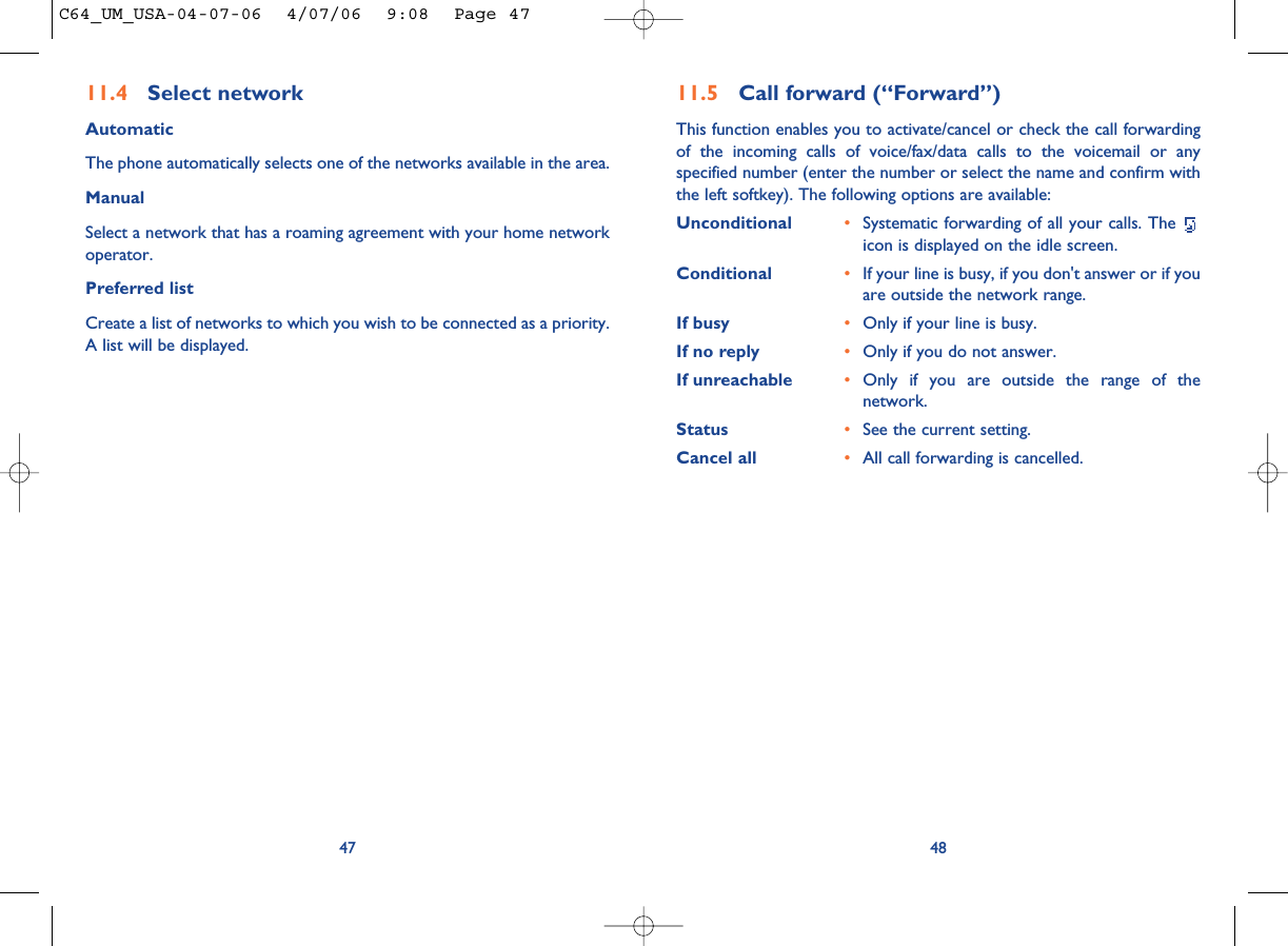 4811.5 Call forward (“Forward”)This function enables you to activate/cancel or check the call forwardingof the incoming calls of voice/fax/data calls to the voicemail or anyspecified number (enter the number or select the name and confirm withthe left softkey). The following options are available: Unconditional •Systematic forwarding of all your calls. The icon is displayed on the idle screen.Conditional •If your line is busy, if you don&apos;t answer or if youare outside the network range.If busy •Only if your line is busy.If no reply •Only if you do not answer.If unreachable •Only if you are outside the range of thenetwork.Status •See the current setting.Cancel all •All call forwarding is cancelled.4711.4 Select network AutomaticThe phone automatically selects one of the networks available in the area.ManualSelect a network that has a roaming agreement with your home networkoperator.Preferred listCreate a list of networks to which you wish to be connected as a priority.A list will be displayed.C64_UM_USA-04-07-06  4/07/06  9:08  Page 47