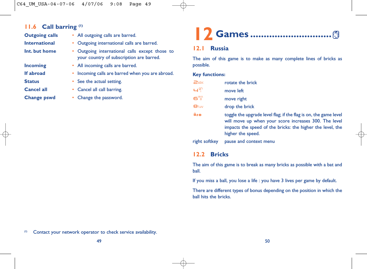 5012 Games ..............................12.1 RussiaThe aim of this game is to make as many complete lines of bricks aspossible.Key functions:rotate the brickmove leftmove rightdrop the bricktoggle the upgrade level flag; if the flag is on, the game levelwill move up when your score increases 300. The levelimpacts the speed of the bricks: the higher the level, thehigher the speed.right softkey pause and context menu12.2 BricksThe aim of this game is to break as many bricks as possible with a bat andball. If you miss a ball, you lose a life : you have 3 lives per game by default.There are different types of bonus depending on the position in which theball hits the bricks. 4911.6 Call barring (1)Outgoing calls •All outgoing calls are barred.International  •Outgoing international calls are barred.Int. but home •Outgoing international calls except those toyour country of subscription are barred.Incoming •All incoming calls are barred.If abroad  •Incoming calls are barred when you are abroad.Status •See the actual setting.Cancel all •Cancel all call barring.Change pswd •Change the password.(1) Contact your network operator to check service availability.C64_UM_USA-04-07-06  4/07/06  9:08  Page 49