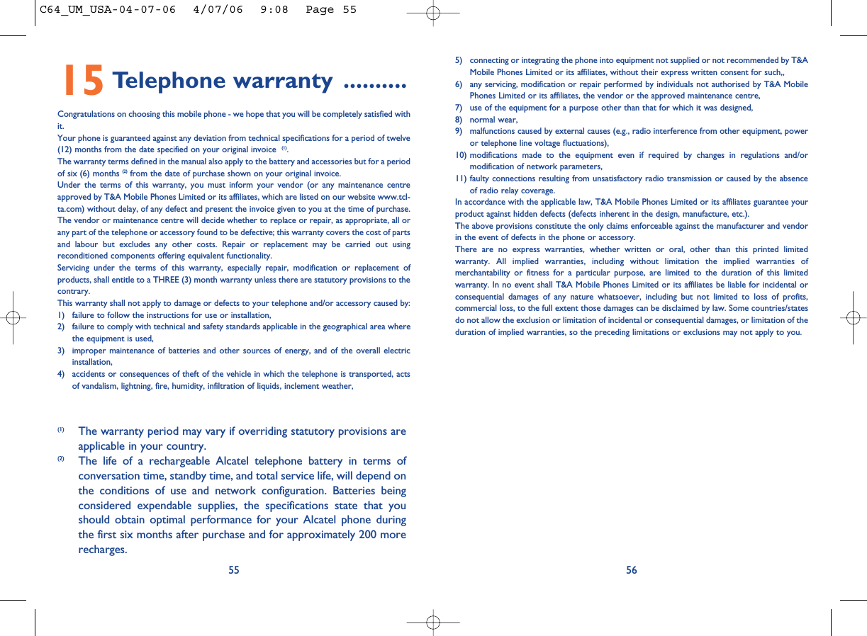 5) connecting or integrating the phone into equipment not supplied or not recommended by T&amp;AMobile Phones Limited or its affiliates, without their express written consent for such,,6) any servicing, modification or repair performed by individuals not authorised by T&amp;A MobilePhones Limited or its affiliates, the vendor or the approved maintenance centre,7) use of the equipment for a purpose other than that for which it was designed,8) normal wear,9) malfunctions caused by external causes (e.g., radio interference from other equipment, poweror telephone line voltage fluctuations),10) modifications made to the equipment even if required by changes in regulations and/ormodification of network parameters,11) faulty connections resulting from unsatisfactory radio transmission or caused by the absenceof radio relay coverage. In accordance with the applicable law, T&amp;A Mobile Phones Limited or its affiliates guarantee yourproduct against hidden defects (defects inherent in the design, manufacture, etc.).The above provisions constitute the only claims enforceable against the manufacturer and vendorin the event of defects in the phone or accessory.There are no express warranties, whether written or oral, other than this printed limitedwarranty. All implied warranties, including without limitation the implied warranties ofmerchantability or fitness for a particular purpose, are limited to the duration of this limitedwarranty. In no event shall T&amp;A Mobile Phones Limited or its affiliates be liable for incidental orconsequential damages of any nature whatsoever, including but not limited to loss of profits,commercial loss, to the full extent those damages can be disclaimed by law. Some countries/statesdo not allow the exclusion or limitation of incidental or consequential damages, or limitation of theduration of implied warranties, so the preceding limitations or exclusions may not apply to you.565515 Telephone warranty ..........Congratulations on choosing this mobile phone - we hope that you will be completely satisfied withit.Your phone is guaranteed against any deviation from technical specifications for a period of twelve(12) months from the date specified on your original invoice  (1).The warranty terms defined in the manual also apply to the battery and accessories but for a periodof six (6) months (2) from the date of purchase shown on your original invoice. Under the terms of this warranty, you must inform your vendor (or any maintenance centreapproved by T&amp;A Mobile Phones Limited or its affiliates, which are listed on our website www.tcl-ta.com) without delay, of any defect and present the invoice given to you at the time of purchase.The vendor or maintenance centre will decide whether to replace or repair, as appropriate, all orany part of the telephone or accessory found to be defective; this warranty covers the cost of partsand labour but excludes any other costs. Repair or replacement may be carried out usingreconditioned components offering equivalent functionality. Servicing under the terms of this warranty, especially repair, modification or replacement ofproducts, shall entitle to a THREE (3) month warranty unless there are statutory provisions to thecontrary.This warranty shall not apply to damage or defects to your telephone and/or accessory caused by:1) failure to follow the instructions for use or installation,2) failure to comply with technical and safety standards applicable in the geographical area wherethe equipment is used,3) improper maintenance of batteries and other sources of energy, and of the overall electricinstallation,4) accidents or consequences of theft of the vehicle in which the telephone is transported, actsof vandalism, lightning, fire, humidity, infiltration of liquids, inclement weather,(1) The warranty period may vary if overriding statutory provisions areapplicable in your country.(2) The life of a rechargeable Alcatel telephone battery in terms ofconversation time, standby time, and total service life, will depend onthe conditions of use and network configuration. Batteries beingconsidered expendable supplies, the specifications state that youshould obtain optimal performance for your Alcatel phone duringthe first six months after purchase and for approximately 200 morerecharges.C64_UM_USA-04-07-06  4/07/06  9:08  Page 55