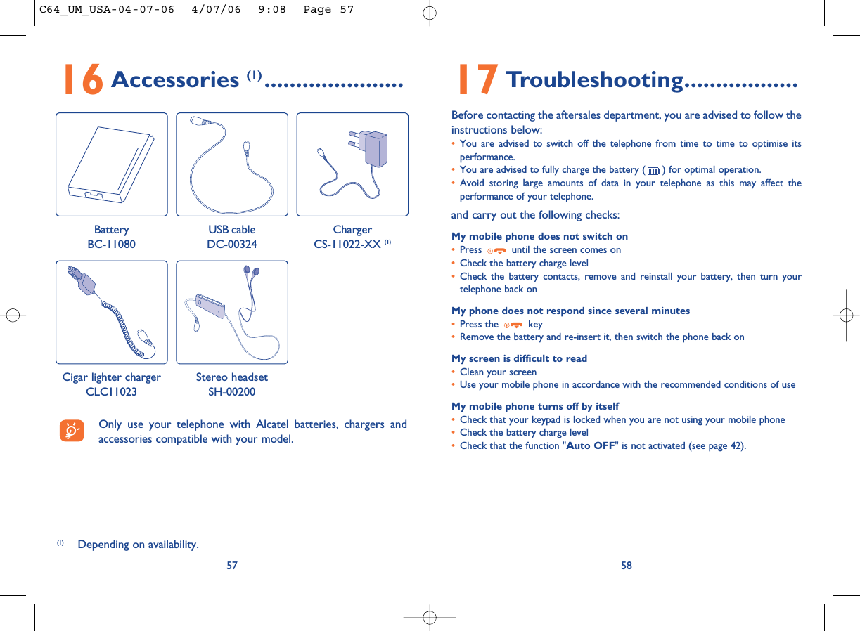 17 Troubleshooting..................Before contacting the aftersales department, you are advised to follow theinstructions below:•You are advised to switch off the telephone from time to time to optimise itsperformance.•You are advised to fully charge the battery ( ) for optimal operation.•Avoid storing large amounts of data in your telephone as this may affect theperformance of your telephone. and carry out the following checks:My mobile phone does not switch on•Press  until the screen comes on•Check the battery charge level•Check the battery contacts, remove and reinstall your battery, then turn yourtelephone back onMy phone does not respond since several minutes•Press the  key•Remove the battery and re-insert it, then switch the phone back on My screen is difficult to read•Clean your screen•Use your mobile phone in accordance with the recommended conditions of useMy mobile phone turns off by itself•Check that your keypad is locked when you are not using your mobile phone•Check the battery charge level•Check that the function &quot;Auto OFF&quot; is not activated (see page 42).585716 Accessories (1) ......................(1) Depending on availability.Only use your telephone with Alcatel batteries, chargers andaccessories compatible with your model.BatteryBC-11080ChargerCS-11022-XX (1)USB cableDC-00324Cigar lighter chargerCLC11023Stereo headsetSH-00200C64_UM_USA-04-07-06  4/07/06  9:08  Page 57