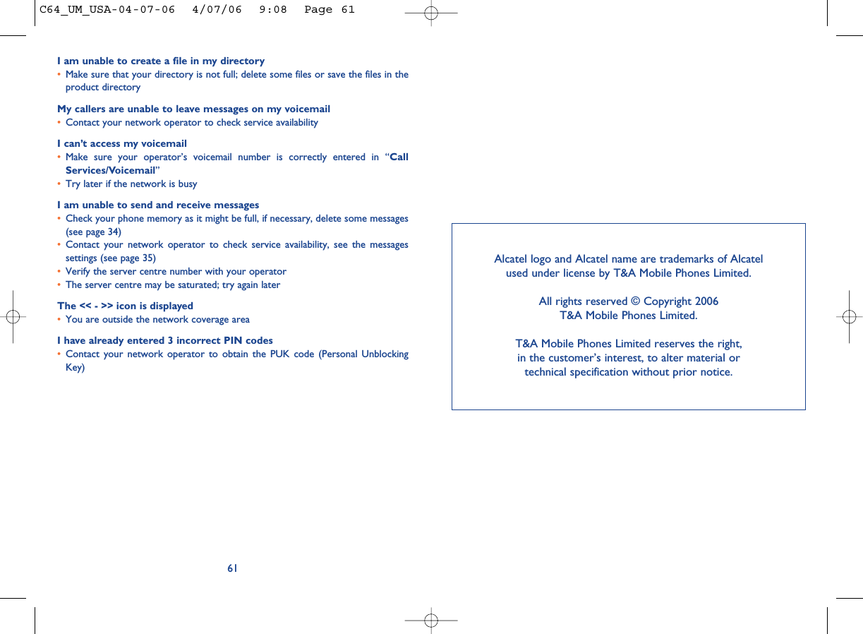I am unable to create a file in my directory•Make sure that your directory is not full; delete some files or save the files in theproduct directoryMy callers are unable to leave messages on my voicemail•Contact your network operator to check service availabilityI can’t access my voicemail•Make sure your operator’s voicemail number is correctly entered in “CallServices/Voicemail”•Try later if the network is busyI am unable to send and receive messages•Check your phone memory as it might be full, if necessary, delete some messages(see page 34)•Contact your network operator to check service availability, see the messagessettings (see page 35)•Verify the server centre number with your operator•The server centre may be saturated; try again laterThe &lt;&lt; - &gt;&gt; icon is displayed•You are outside the network coverage areaI have already entered 3 incorrect PIN codes•Contact your network operator to obtain the PUK code (Personal UnblockingKey)61Alcatel logo and Alcatel name are trademarks of Alcatel used under license by T&amp;A Mobile Phones Limited.All rights reserved © Copyright 2006T&amp;A Mobile Phones Limited.T&amp;A Mobile Phones Limited reserves the right, in the customer’s interest, to alter material or technical specification without prior notice.C64_UM_USA-04-07-06  4/07/06  9:08  Page 61