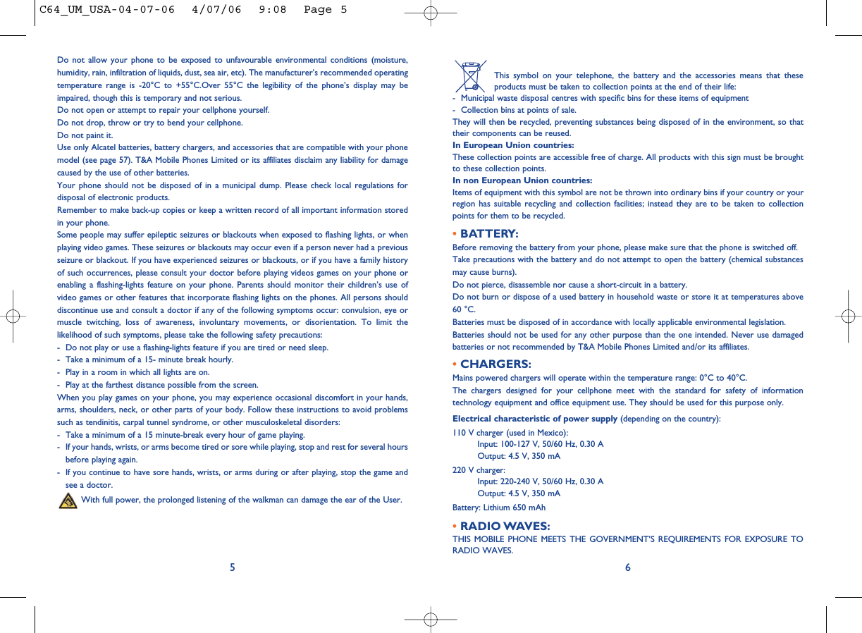 This symbol on your telephone, the battery and the accessories means that theseproducts must be taken to collection points at the end of their life:- Municipal waste disposal centres with specific bins for these items of equipment- Collection bins at points of sale.They will then be recycled, preventing substances being disposed of in the environment, so thattheir components can be reused.In European Union countries:These collection points are accessible free of charge. All products with this sign must be broughtto these collection points.In non European Union countries:Items of equipment with this symbol are not be thrown into ordinary bins if your country or yourregion has suitable recycling and collection facilities; instead they are to be taken to collectionpoints for them to be recycled.• BATTERY:Before removing the battery from your phone, please make sure that the phone is switched off. Take precautions with the battery and do not attempt to open the battery (chemical substancesmay cause burns). Do not pierce, disassemble nor cause a short-circuit in a battery.Do not burn or dispose of a used battery in household waste or store it at temperatures above60 °C.Batteries must be disposed of in accordance with locally applicable environmental legislation.Batteries should not be used for any other purpose than the one intended. Never use damagedbatteries or not recommended by T&amp;A Mobile Phones Limited and/or its affiliates.• CHARGERS:Mains powered chargers will operate within the temperature range: 0°C to 40°C.The chargers designed for your cellphone meet with the standard for safety of informationtechnology equipment and office equipment use. They should be used for this purpose only.Electrical characteristic of power supply (depending on the country):110 V charger (used in Mexico):Input: 100-127 V, 50/60 Hz, 0.30 AOutput: 4.5 V, 350 mA220 V charger:Input: 220-240 V, 50/60 Hz, 0.30 AOutput: 4.5 V, 350 mABattery: Lithium 650 mAh• RADIO WAVES:THIS MOBILE PHONE MEETS THE GOVERNMENT’S REQUIREMENTS FOR EXPOSURE TORADIO WAVES.6Do not allow your phone to be exposed to unfavourable environmental conditions (moisture,humidity, rain, infiltration of liquids, dust, sea air, etc). The manufacturer’s recommended operatingtemperature range is -20°C to +55°C.Over 55°C the legibility of the phone’s display may beimpaired, though this is temporary and not serious. Do not open or attempt to repair your cellphone yourself.Do not drop, throw or try to bend your cellphone.Do not paint it.Use only Alcatel batteries, battery chargers, and accessories that are compatible with your phonemodel (see page 57). T&amp;A Mobile Phones Limited or its affiliates disclaim any liability for damagecaused by the use of other batteries.Your phone should not be disposed of in a municipal dump. Please check local regulations fordisposal of electronic products.Remember to make back-up copies or keep a written record of all important information storedin your phone.Some people may suffer epileptic seizures or blackouts when exposed to flashing lights, or whenplaying video games. These seizures or blackouts may occur even if a person never had a previousseizure or blackout. If you have experienced seizures or blackouts, or if you have a family historyof such occurrences, please consult your doctor before playing videos games on your phone orenabling a flashing-lights feature on your phone. Parents should monitor their children’s use ofvideo games or other features that incorporate flashing lights on the phones. All persons shoulddiscontinue use and consult a doctor if any of the following symptoms occur: convulsion, eye ormuscle twitching, loss of awareness, involuntary movements, or disorientation. To limit thelikelihood of such symptoms, please take the following safety precautions:- Do not play or use a flashing-lights feature if you are tired or need sleep.- Take a minimum of a 15- minute break hourly.- Play in a room in which all lights are on.- Play at the farthest distance possible from the screen.When you play games on your phone, you may experience occasional discomfort in your hands,arms, shoulders, neck, or other parts of your body. Follow these instructions to avoid problemssuch as tendinitis, carpal tunnel syndrome, or other musculoskeletal disorders:- Take a minimum of a 15 minute-break every hour of game playing.- If your hands, wrists, or arms become tired or sore while playing, stop and rest for several hoursbefore playing again.- If you continue to have sore hands, wrists, or arms during or after playing, stop the game andsee a doctor.With full power, the prolonged listening of the walkman can damage the ear of the User.5C64_UM_USA-04-07-06  4/07/06  9:08  Page 5