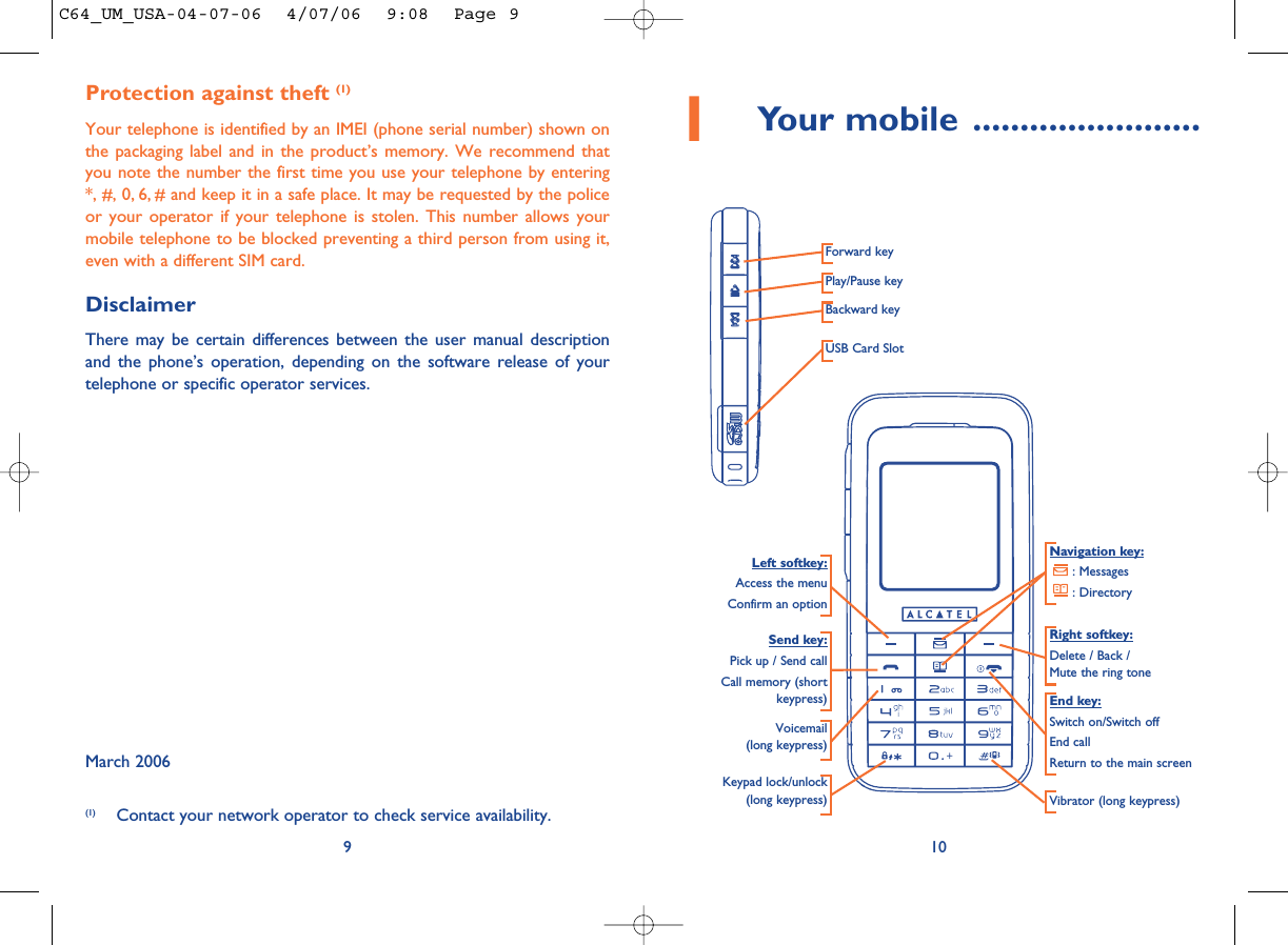 101Your mobile ........................Navigation key:: Messages: DirectoryEnd key:Switch on/Switch offEnd callReturn to the main screen Send key:Pick up / Send callCall memory (shortkeypress)Voicemail(long keypress)Keypad lock/unlock(long keypress) Vibrator (long keypress)Left softkey:Access the menuConfirm an optionRight softkey:Delete / Back / Mute the ring toneProtection against theft (1)Your telephone is identified by an IMEI (phone serial number) shown onthe packaging label and in the product’s memory. We recommend thatyou note the number the first time you use your telephone by entering*, #, 0, 6, # and keep it in a safe place. It may be requested by the policeor your operator if your telephone is stolen. This number allows yourmobile telephone to be blocked preventing a third person from using it,even with a different SIM card.DisclaimerThere may be certain differences between the user manual descriptionand the phone’s operation, depending on the software release of yourtelephone or specific operator services.March 20069(1) Contact your network operator to check service availability.Forward keyPlay/Pause keyBackward keyUSB Card SlotC64_UM_USA-04-07-06  4/07/06  9:08  Page 9