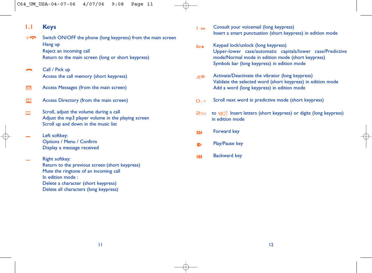 Consult your voicemail (long keypress)Insert a smart punctuation (short keypress) in edition modeKeypad lock/unlock (long keypress)Upper-lower case/automatic capitals/lower case/Predictivemode/Normal mode in edition mode (short keypress)Symbols bar (long keypress) in edition modeActivate/Deactivate the vibrator (long keypress)Validate the selected word (short keypress) in edition modeAdd a word (long keypress) in edition modeScroll next word in predictive mode (short keypress)to  Insert letters (short keypress) or digits (long keypress) in edition modeForward keyPlay/Pause keyBackward key12111.1 KeysSwitch ON/OFF the phone (long keypress) from the main screenHang upReject an incoming callReturn to the main screen (long or short keypress)Call / Pick upAccess the call memory (short keypress)Access Messages (from the main screen)Access Directory (from the main screen)Scroll, adjust the volume during a callAdjust the mp3 player volume in the playing screenScroll up and down in the music listLeft softkey:Options / Menu / ConfirmDisplay a message receivedRight softkey:Return to the previous screen (short keypress)Mute the ringtone of an incoming callIn edition mode : Delete a character (short keypress)Delete all characters (long keypress)C64_UM_USA-04-07-06  4/07/06  9:08  Page 11
