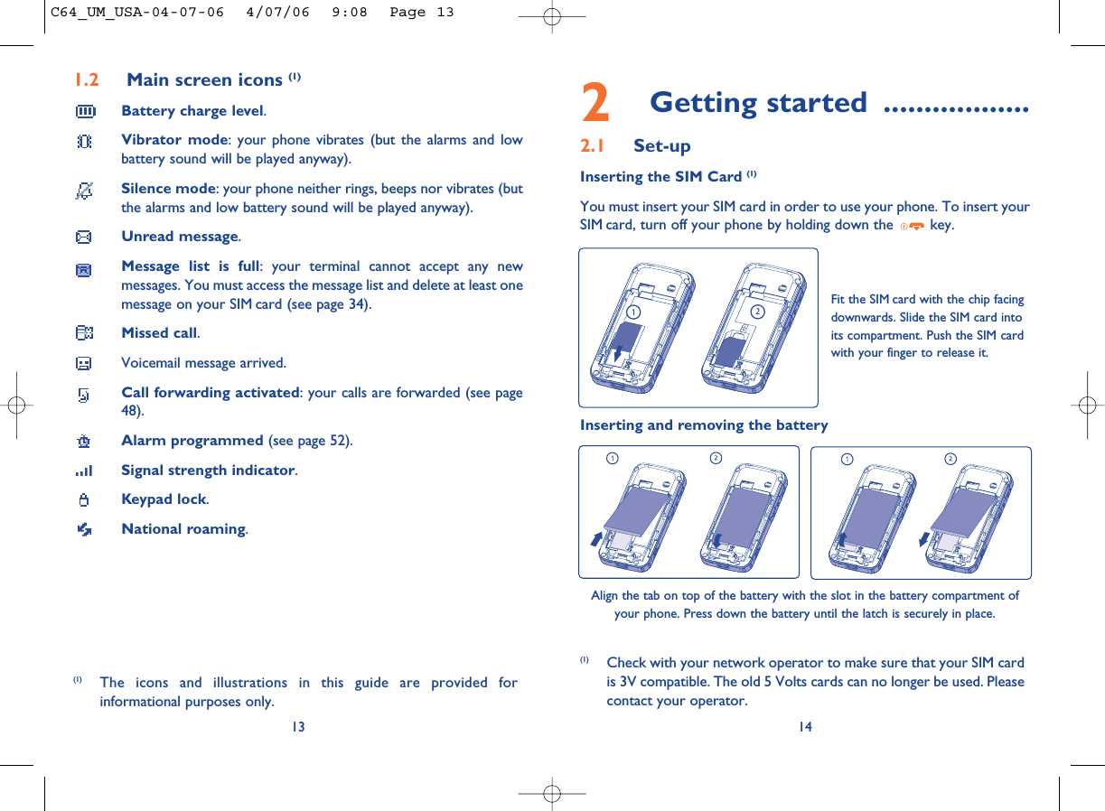 2Getting started ..................2.1 Set-upInserting the SIM Card (1)You must insert your SIM card in order to use your phone. To insert yourSIM card, turn off your phone by holding down the  key.14Fit the SIM card with the chip facingdownwards. Slide the SIM card intoits compartment. Push the SIM cardwith your finger to release it.(1) Check with your network operator to make sure that your SIM cardis 3V compatible. The old 5 Volts cards can no longer be used. Pleasecontact your operator.Inserting and removing the batteryAlign the tab on top of the battery with the slot in the battery compartment ofyour phone. Press down the battery until the latch is securely in place. 1.2 Main screen icons (1)Battery charge level.Vibrator mode: your phone vibrates (but the alarms and lowbattery sound will be played anyway).Silence mode: your phone neither rings, beeps nor vibrates (butthe alarms and low battery sound will be played anyway).Unread message.Message list is full: your terminal cannot accept any newmessages. You must access the message list and delete at least onemessage on your SIM card (see page 34).Missed call.Voicemail message arrived.Call forwarding activated: your calls are forwarded (see page48).Alarm programmed (see page 52).Signal strength indicator.Keypad lock.National roaming.13(1) The icons and illustrations in this guide are provided forinformational purposes only.C64_UM_USA-04-07-06  4/07/06  9:08  Page 13