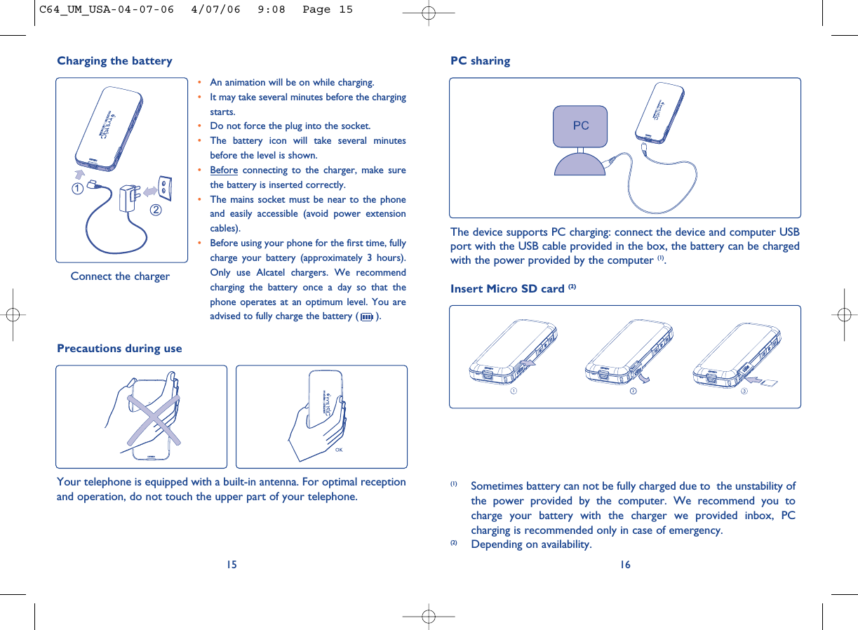 161215•An animation will be on while charging.•It may take several minutes before the chargingstarts. •Do not force the plug into the socket. •The battery icon will take several minutesbefore the level is shown. •Before connecting to the charger, make surethe battery is inserted correctly. •The mains socket must be near to the phoneand easily accessible (avoid power extensioncables). •Before using your phone for the first time, fullycharge your battery (approximately 3 hours).Only use Alcatel chargers. We recommendcharging the battery once a day so that thephone operates at an optimum level. You areadvised to fully charge the battery ( ).Charging the battery Connect the chargerPC sharingThe device supports PC charging: connect the device and computer USBport with the USB cable provided in the box, the battery can be chargedwith the power provided by the computer (1).(1) Sometimes battery can not be fully charged due to  the unstability ofthe power provided by the computer. We recommend you tocharge your battery with the charger we provided inbox, PCcharging is recommended only in case of emergency. (2) Depending on availability.Precautions during useYour telephone is equipped with a built-in antenna. For optimal receptionand operation, do not touch the upper part of your telephone. Insert Micro SD card (2)C64_UM_USA-04-07-06  4/07/06  9:08  Page 15