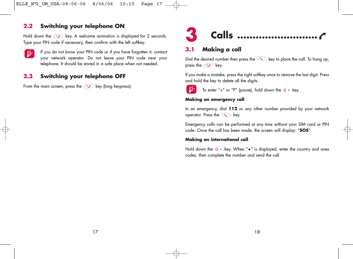 3Calls ..........................3.1 Making a callDial the desired number then press the  key to place the call. To hang up,press the  key.If you make a mistake, press the right softkey once to remove the last digit. Pressand hold the key to delete all the digits. To enter “+” or “P” (pause), hold down the  key. Making an emergency call In an emergency, dial 112  or any other number provided by your networkoperator. Press the  key. Emergency calls can be performed at any time without your SIM card or PINcode. Once the call has been made, the screen will display: “SOS”.Making an international callHold down the  key. When “+” is displayed, enter the country and areacodes, then complete the number and send the call.18172.2 Switching your telephone ONHold down the  key. A welcome animation is displayed for 2 seconds.Type your PIN code if necessary, then confirm with the left softkey.If you do not know your PIN code or if you have forgotten it, contactyour network operator. Do not leave your PIN code near yourtelephone. It should be stored in a safe place when not needed.2.3 Switching your telephone OFF From the main screen, press the  key (long keypress).ELLE_N°2_UM_USA-08-06-06  8/06/06  10:15  Page 17