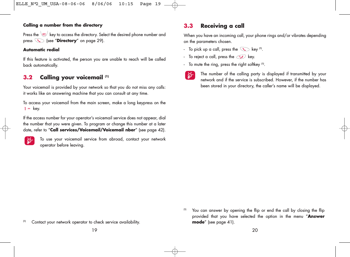 3.3 Receiving a callWhen you have an incoming call, your phone rings and/or vibrates dependingon the parameters chosen.- To pick up a call, press the  key (1).- To reject a call, press the  key. - To mute the ring, press the right softkey (1).The number of the calling party is displayed if transmitted by yournetwork and if the service is subscribed. However, if the number hasbeen stored in your directory, the caller’s name will be displayed. 20(1) You can answer by opening the flip or end the call by closing the flipprovided that you have selected the option in the menu “Answermode” (see page 41).Calling a number from the directory Press the  key to access the directory. Select the desired phone number andpress (see “Directory” on page 29). Automatic redialIf this feature is activated, the person you are unable to reach will be calledback automatically.3.2 Calling your voicemail (1)Your voicemail is provided by your network so that you do not miss any calls:it works like an answering machine that you can consult at any time. To access your voicemail from the main screen, make a long keypress on thekey.If the access number for your operator’s voicemail service does not appear, dialthe number that you were given. To program or change this number at a laterdate, refer to “Call services/Voicemail/Voicemail nber” (see page 42).To use your voicemail service from abroad, contact your networkoperator before leaving.19(1) Contact your network operator to check service availability.ELLE_N°2_UM_USA-08-06-06  8/06/06  10:15  Page 19
