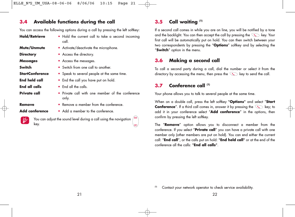 3.5 Call waiting (1)If a second call comes in while you are on line, you will be notified by a toneand the backlight. You can then accept the call by pressing the  key. Yourfirst call will be automatically put on hold. You can then switch between yourtwo correspondents by pressing the “Options” softkey and by selecting the“Switch” option in the menu.3.6 Making a second callTo call a second party during a call, dial the number or select it from thedirectory by accessing the menu, then press the  key to send the call.3.7 Conference call (1)Your phone allows you to talk to several people at the same time.When on a double call, press the left softkey &quot;Options&quot; and select “StartConference”. If a third call comes in, answer it by pressing the  key; toadd it in your conference select “Add conference” in the options, thenconfirm by pressing the left softkey. The “Remove” option allows you to disconnect a member from theconference. If you select “Private call” you can have a private call with onemember only (other members are put on hold). You can end either the currentcall: “End call”, or the calls put on hold: &quot;End held call&quot; or at the end of theconference all the calls: &quot;End all calls&quot;.22(1) Contact your network operator to check service availability.3.4 Available functions during the callYou can access the following options during a call by pressing the left softkey:Hold/Retrieve •Hold the current call to take a second incomingcall.Mute/Unmute •Activate/deactivate the microphone.Directory •Access the directory.Messages •Access the messages.Switch •Switch from one call to another.StartConference •Speak to several people at the same time.End held call •End the call you have put on hold.End all calls •End all the calls.Private call •Private call with one member of the conferenceonly.Remove •Remove a member from the conference.Add conference •Add a member to the conference.You can adjust the sound level during a call using the navigation key.21ELLE_N°2_UM_USA-08-06-06  8/06/06  10:15  Page 21