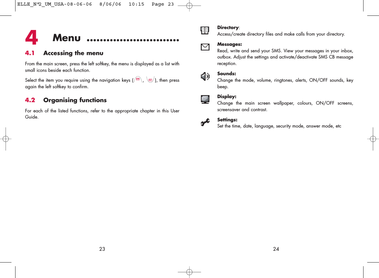 Directory:Access/create directory files and make calls from your directory.Messages:Read, write and send your SMS. View your messages in your inbox,outbox. Adjust the settings and activate/deactivate SMS CB messagereception.Sounds:Change the mode, volume, ringtones, alerts, ON/OFF sounds, keybeep.Display:Change the main screen wallpaper, colours, ON/OFF screens,screensaver and contrast.Settings:Set the time, date, language, security mode, answer mode, etc24234Menu ............................4.1 Accessing the menuFrom the main screen, press the left softkey, the menu is displayed as a list withsmall icons beside each function.Select the item you require using the navigation keys ( ,  ), then pressagain the left softkey to confirm.4.2 Organising functionsFor each of the listed functions, refer to the appropriate chapter in this UserGuide. ELLE_N°2_UM_USA-08-06-06  8/06/06  10:15  Page 23