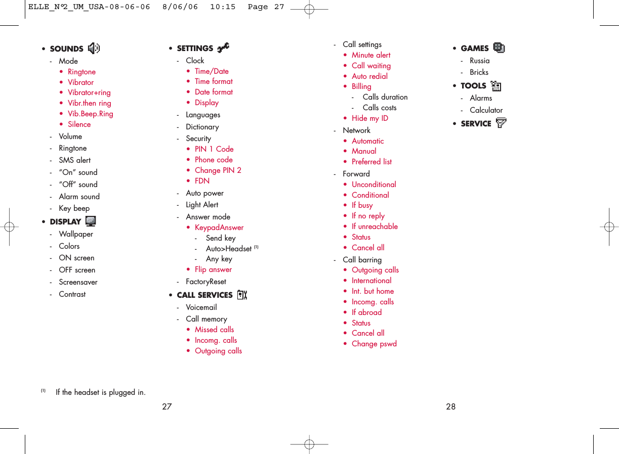 2827• SETTINGS - Clock• Time/Date• Time format• Date format• Display- Languages- Dictionary- Security• PIN 1 Code• Phone code• Change PIN 2• FDN- Auto power- Light Alert- Answer mode• KeypadAnswer- Send key- Auto&gt;Headset (1)- Any key• Flip answer- FactoryReset• CALL SERVICES - Voicemail- Call memory• Missed calls• Incomg. calls• Outgoing calls• GAMES - Russia- Bricks• TOOLS - Alarms- Calculator• SERVICE (1) If the headset is plugged in.• SOUNDS - Mode• Ringtone• Vibrator• Vibrator+ring• Vibr.then ring• Vib.Beep.Ring• Silence- Volume- Ringtone- SMS alert- “On” sound- “Off” sound- Alarm sound- Key beep• DISPLAY - Wallpaper- Colors- ON screen- OFF screen- Screensaver- Contrast- Call settings• Minute alert• Call waiting• Auto redial• Billing- Calls duration- Calls costs• Hide my ID- Network• Automatic• Manual• Preferred list- Forward• Unconditional• Conditional• If busy• If no reply• If unreachable• Status• Cancel all- Call barring• Outgoing calls• International • Int. but home• Incomg. calls • If abroad• Status• Cancel all• Change pswdELLE_N°2_UM_USA-08-06-06  8/06/06  10:15  Page 27