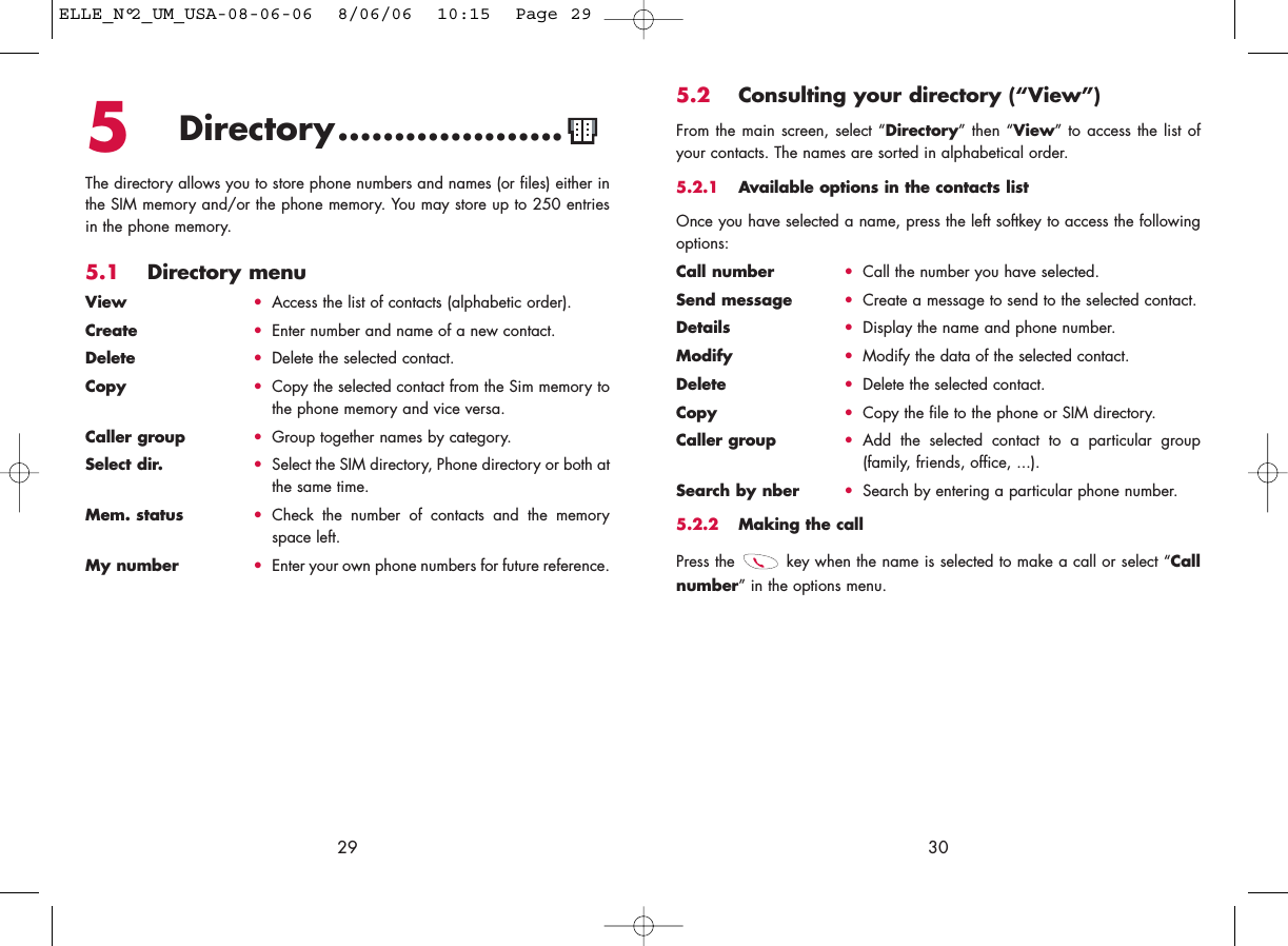 5.2 Consulting your directory (“View”)From the main screen, select “Directory” then “View” to access the list ofyour contacts. The names are sorted in alphabetical order.5.2.1 Available options in the contacts listOnce you have selected a name, press the left softkey to access the followingoptions:Call number •Call the number you have selected.Send message •Create a message to send to the selected contact.Details •Display the name and phone number.Modify •Modify the data of the selected contact.Delete •Delete the selected contact.Copy •Copy the file to the phone or SIM directory.Caller group •Add the selected contact to a particular group(family, friends, office, ...).Search by nber •Search by entering a particular phone number.5.2.2 Making the callPress the  key when the name is selected to make a call or select “Callnumber” in the options menu.30295Directory....................The directory allows you to store phone numbers and names (or files) either inthe SIM memory and/or the phone memory. You may store up to 250 entriesin the phone memory.5.1 Directory menuView •Access the list of contacts (alphabetic order).Create •Enter number and name of a new contact.Delete •Delete the selected contact.Copy •Copy the selected contact from the Sim memory tothe phone memory and vice versa.Caller group •Group together names by category.Select dir. •Select the SIM directory, Phone directory or both atthe same time.Mem. status •Check the number of contacts and the memoryspace left.My number •Enter your own phone numbers for future reference.ELLE_N°2_UM_USA-08-06-06  8/06/06  10:15  Page 29